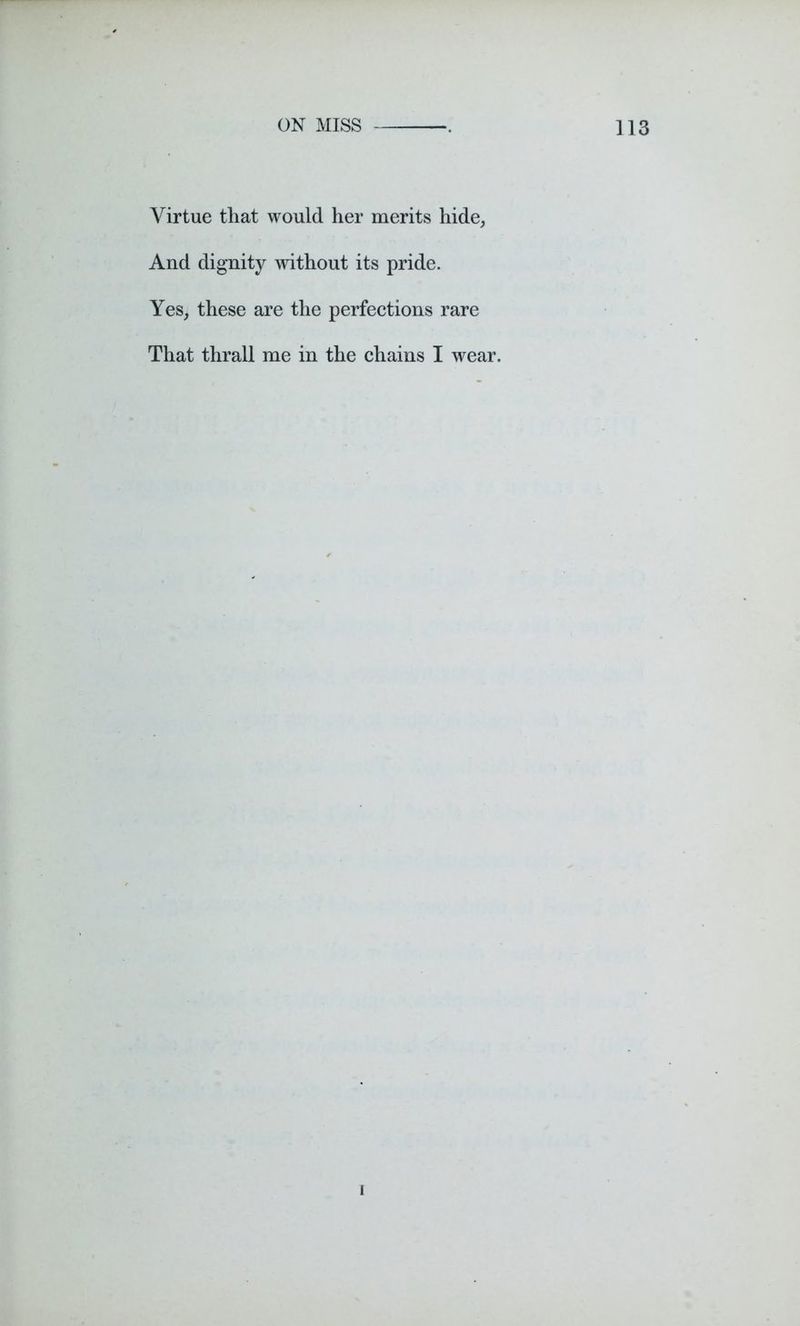 Virtue that would her merits hide, And dignity without its pride. Yes, these are the perfections rare That thrall me in the chains I wear. i