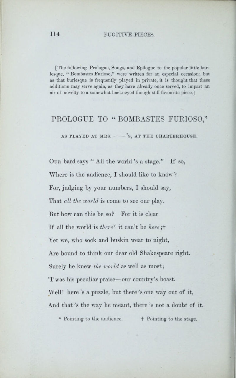 [The following Prologue, Songs, and Epilogue to the popular little bur- lesque, “ Bombastes Furioso,” were written for an especial occasion; but as that burlesque is frequently played in private, it is thought that these additions may serve again, as they have already once served, to impart an air of novelty to a somewhat hackneyed though still favourite piece.] PROLOGUE TO “ BOMBASTES FURIOSO,” AS PLAYED AT MRS. ’s, AT THE CHARTERHOUSE. Our bard says “ All the world’s a stage/’ If so, Where is the audience, I should like to know ? For, judging by your numbers, I should say, That all the world is come to see our play. But how can this be so? For it is clear If all the world is there* it can’t be here ;t Yet we, who sock and buskin wear to night, Are bound to think our dear old Shakespeare right. Surely he knew the world as well as most; ’T was his peculiar praise—our country’s boast. Well! here’s a puzzle, but there’s one way out of it, And that’s the way he meant, there ’s not a doubt of it. * Pointing to the audience. + Pointing to the stage.