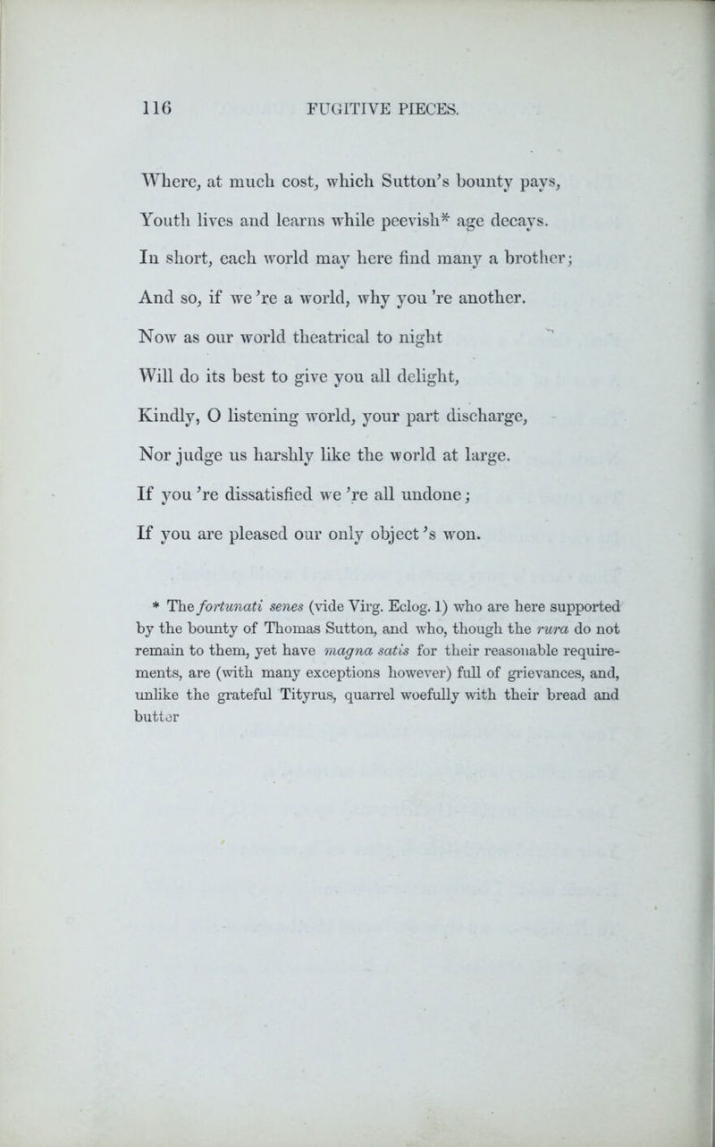 Where, at much cost, which Sutton’s bounty pays, Youth lives and learns while peevish* age decays. In short, each world may here find many a brother; And so, if we ’re a world, why you ’re another. Now as our world theatrical to night Will do its best to give you all delight. Kindly, O listening world, your part discharge. Nor judge us harshly like the world at large. If you ’re dissatisfied we ’re all undone; If you are pleased our only object’s won. * The fortunati senes (vide Virg. Eclog. 1) who are here supported by the bounty of Thomas Sutton, and who, though the rura do not remain to them, yet have magna satis for their reasonable require- ments, are (with many exceptions however) full of grievances, and, unlike the grateful Tityrus, quarrel woefully with their bread and butter
