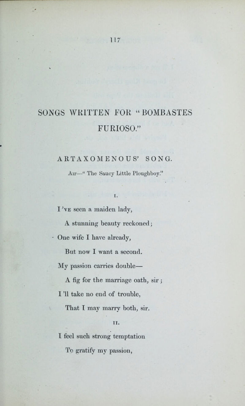 SONGS WRITTEN FOR “ BOMBASTES FURIOSO.” ARTAXOMENOUS’ SONG. Air—“ The Saucy Little Ploughboy ” I. I ’\E seen a maiden lady, A stunning beauty reckoned; - One wife I have already, But now I want a second. My passion carries double— A fig for the marriage oath, sir; I ’ll take no end of trouble, That I may marry both, sir. ii. I feel such strong temptation To gratify my passion,