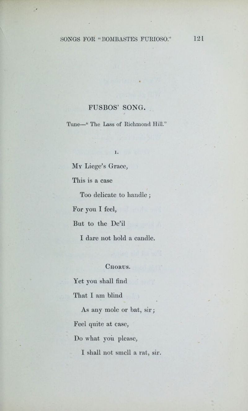 FUSBOS’ SONG. Time—“ The Lass of Richmond Hill.” I. My Liege's Grace, This is a case Too delicate to handle ; For yon I feel, But to the De'il I dare not hold a candle. Chorus. Yet you shall find That I am blind As any mole or bat, sir; Feel quite at case, Do what you please, I shall not smell a rat, sir.