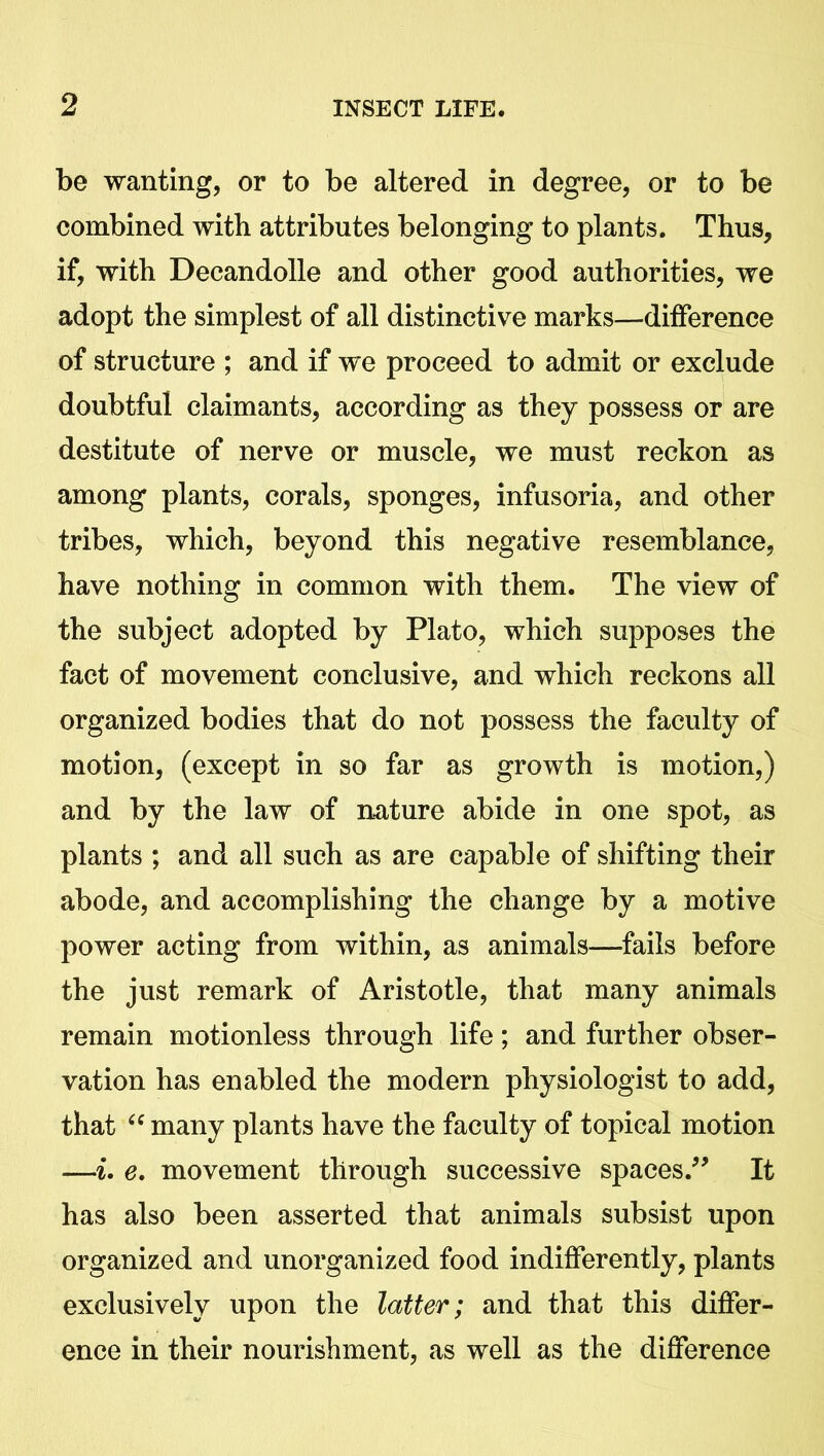 be wanting, or to be altered in degree, or to be combined with attributes belonging to plants. Thus, if, with Decandolle and other good authorities, we adopt the simplest of all distinctive marks—difference of structure ; and if we proceed to admit or exclude doubtful claimants, according as they possess or are destitute of nerve or muscle, we must reckon as among plants, corals, sponges, infusoria, and other tribes, which, beyond this negative resemblance, have nothing in common with them. The view of the subject adopted by Plato, which supposes the fact of movement conclusive, and which reckons all organized bodies that do not possess the faculty of motion, (except in so far as growth is motion,) and by the law of nature abide in one spot, as plants ; and all such as are capable of shifting their abode, and accomplishing the change by a motive power acting from within, as animals—fails before the just remark of Aristotle, that many animals remain motionless through life; and further obser- vation has enabled the modern physiologist to add, that “ many plants have the faculty of topical motion —i. e. movement through successive spaces.” It has also been asserted that animals subsist upon organized and unorganized food indifferently, plants exclusively upon the latter; and that this differ- ence in their nourishment, as well as the difference