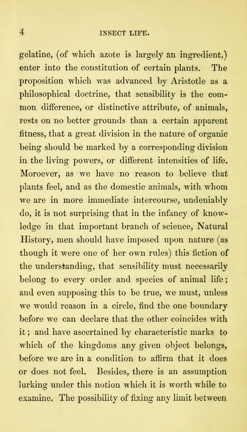 gelatine, (of which azote is largely an ingredient,) enter into the constitution of certain plants. The proposition which was advanced by Aristotle as a philosophical doctrine, that sensibility is the com- mon difference, or distinctive attribute, of animals, rests on no better grounds than a certain apparent fitness, that a great division in the nature of organic being should be marked by a corresponding division in the living powers, or different intensities of life. Moroever, as we have no reason to believe that plants feel, and as the domestic animals, with whom we are in more immediate intercourse, undeniably do, it is not surprising that in the infancy of know- ledge in that important branch of science, Natural History, men should have imposed upon nature (as though it were one of her own rules) this fiction of the understanding, that sensibility must necessarily belong to every order and species of animal life; and even supposing this to be true, we must, unless we would reason in a circle, find the one boundary before we can declare that the other coincides with it; and have ascertained by characteristic marks to which of the kingdoms any given object belongs, before we are in a condition to affirm that it does or does not feel. Besides, there is an assumption lurking under this notion which it is worth while to examine. The possibility of fixing any limit between