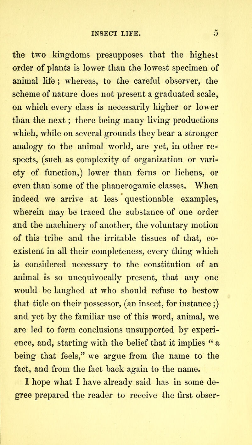 the two kingdoms presupposes that the highest order of plants is lower than the lowest specimen of animal life; whereas, to the careful observer, the scheme of nature does not present a graduated scale, on which every class is necessarily higher or lower than the next; there being many living productions which, while on several grounds they bear a stronger analogy to the animal world, are yet, in other re- spects, (such as complexity of organization or vari- ety of function,) lower than ferns or lichens, or even than some of the phanerogamic classes. When indeed we arrive at less questionable examples, wherein may be traced the substance of one order and the machinery of another, the voluntary motion of this tribe and the irritable tissues of that, co- existent in all their completeness, every thing which is considered necessary to the constitution of an animal is so unequivocally present, that any one would be laughed at who should refuse to bestow that title on their possessor, (an insect, for instance ;) and yet by the familiar use of this word, animal, we are led to form conclusions unsupported by experi- ence, and, starting with the belief that it implies “ a being that feels,” we argue from the name to the fact, and from the fact back again to the name. I hope what I have already said has in some de- gree prepared the reader to receive the first obser-