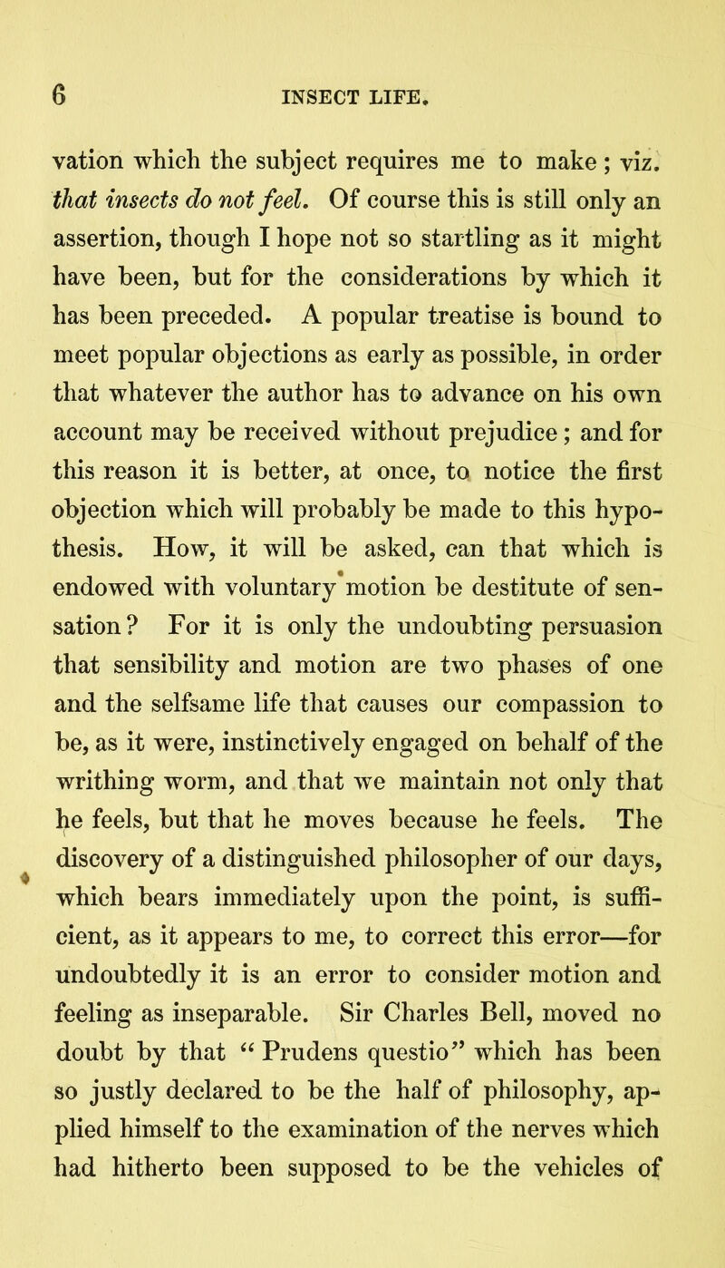 vation which the subject requires me to make ; viz. that insects do not feel. Of course this is still only an assertion, though I hope not so startling as it might have been, but for the considerations by which it has been preceded. A popular treatise is bound to meet popular objections as early as possible, in order that whatever the author has to advance on his own account may be received without prejudice; and for this reason it is better, at once, to notice the first objection which will probably be made to this hypo- thesis. How, it will be asked, can that which is endowed with voluntary motion be destitute of sen- sation? For it is only the undoubting persuasion that sensibility and motion are two phases of one and the selfsame life that causes our compassion to be, as it were, instinctively engaged on behalf of the writhing worm, and that we maintain not only that he feels, but that he moves because he feels. The discovery of a distinguished philosopher of our days, which bears immediately upon the point, is suffi- cient, as it appears to me, to correct this error—for undoubtedly it is an error to consider motion and feeling as inseparable. Sir Charles Bell, moved no doubt by that “ Prudens questio” which has been so justly declared to be the half of philosophy, ap- plied himself to the examination of the nerves which had hitherto been supposed to be the vehicles of