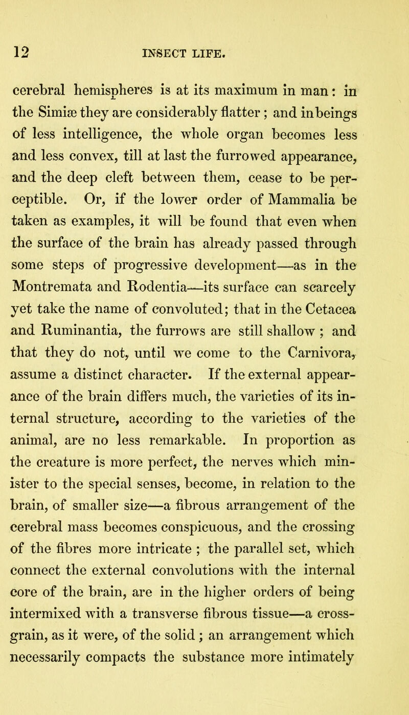 cerebral hemispheres is at its maximum in man: in the Simise they are considerably flatter; and in beings of less intelligence, the whole organ becomes less and less convex, till at last the furrowed appearance, and the deep cleft between them, cease to be per- ceptible. Or, if the lower order of Mammalia be taken as examples, it will be found that even when the surface of the brain has already passed through some steps of progressive development—as in the Montremata and Rodentia-—its surface can scarcely yet take the name of convoluted; that in the Cetacea and Ruminantia, the furrows are still shallow ; and that they do not, until we come to the Carnivora, assume a distinct character. If the external appear- ance of the brain differs much, the varieties of its in- ternal structure, according to the varieties of the animal, are no less remarkable. In proportion as the creature is more perfect, the nerves which min- ister to the special senses, become, in relation to the brain, of smaller size—a fibrous arrangement of the cerebral mass becomes conspicuous, and the crossing of the fibres more intricate ; the parallel set, which connect the external convolutions with the internal core of the brain, are in the higher orders of being intermixed with a transverse fibrous tissue—a cross- grain, as it were, of the solid ; an arrangement which necessarily compacts the substance more intimately