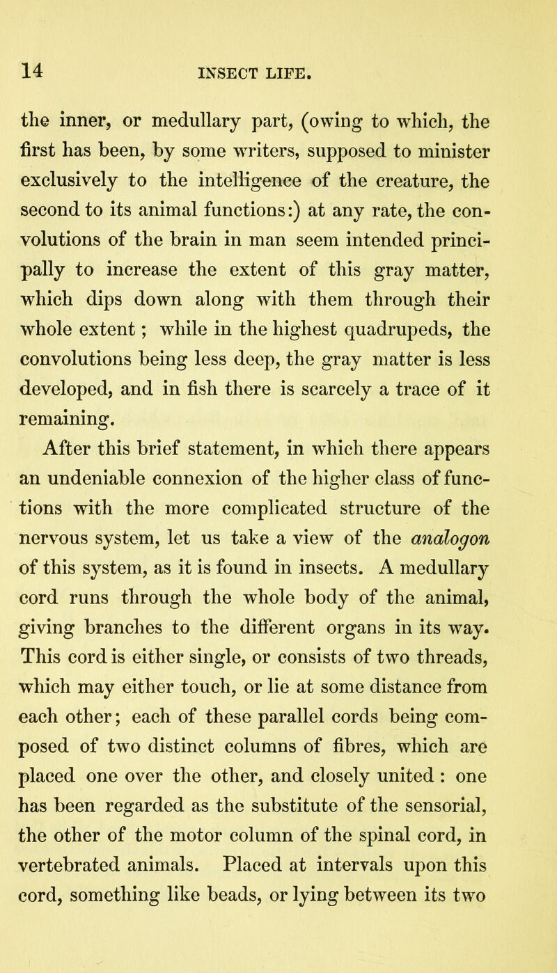 the inner, or medullary part, (owing to which, the first has been, by some writers, supposed to minister exclusively to the intelligence of the creature, the second to its animal functions:) at any rate, the con- volutions of the brain in man seem intended princi- pally to increase the extent of this gray matter, which dips down along with them through their whole extent; while in the highest quadrupeds, the convolutions being less deep, the gray matter is less developed, and in fish there is scarcely a trace of it remaining. After this brief statement, in which there appears an undeniable connexion of the higher class of func- tions with the more complicated structure of the nervous system, let us take a view of the analogon of this system, as it is found in insects. A medullary cord runs through the whole body of the animal, giving branches to the different organs in its way. This cord is either single, or consists of two threads, which may either touch, or lie at some distance from each other; each of these parallel cords being com- posed of two distinct columns of fibres, which are placed one over the other, and closely united : one has been regarded as the substitute of the sensorial, the other of the motor column of the spinal cord, in vertebrated animals. Placed at intervals upon this cord, something like beads, or lying between its two