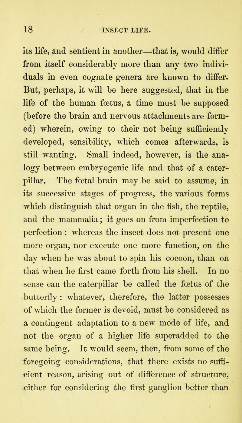 its life, and sentient in another—-that is, would differ from itself considerably more than any two indivi- duals in even cognate genera are known to differ. But, perhaps, it will be here suggested, that in the life of the human foetus, a time must be supposed (before the brain and nervous attachments are form- ed) wherein, awing to their not being sufficiently developed, sensibility, which comes afterwards, is still wanting. Small indeed, however, is the ana- logy between embryogenic life and that of a cater- pillar. The foetal brain may be said to assume, in its successive stages of progress, the various forms which distinguish that organ in the fish, the reptile, and the mammalia; it goes on from imperfection to perfection : whereas the insect does not present one more organ, nor execute one more function, on the day when he was about to spin his cocoon, than on that when he first came forth from his shell. In no sense can the caterpillar be called the foetus of the butterfly: whatever^ therefore, the latter possesses of which the former is devoid, must be considered as a contingent adaptation to a new mode of life, and not the organ of a higher life superadded to the same being. It would seem, then, from some of the foregoing considerations, that there exists no suffi- cient reason, arising out of difference of structure, either for considering the first ganglion better than