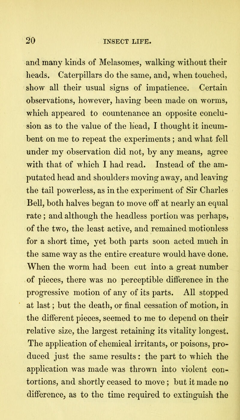 and many kinds of Melasomes, walking without their heads. Caterpillars do the same, and, when touched, show all their usual signs of impatience. Certain observations, however, having been made on worms, which appeared to countenance an opposite conclu- sion as to the value of the head, I thought it incum- bent on me to repeat the experiments; and what fell under my observation did not, by any means, agree with that of which I had read. Instead of the am- putated head and shoulders moving away, and leaving the tail powerless, as in the experiment of Sir Charles Bell, both halves began to move off at nearly an equal rate; and although the headless portion was perhaps, of the two, the least active, and remained motionless for a short time, yet both parts soon acted much in the same way as the entire creature would have done. When the worm had been cut into a great number of pieces, there was no perceptible difference in the progressive motion of any of its parts. All stopped at last; but the death, or final cessation of motion, in the different pieces, seemed to me to depend on their relative size, the largest retaining its vitality longest. The application of chemical irritants, or poisons, pro- duced just the same results: the part to which the application was made was thrown into violent con- tortions, and shortly ceased to move; but it made no difference, as to the time required to extinguish the