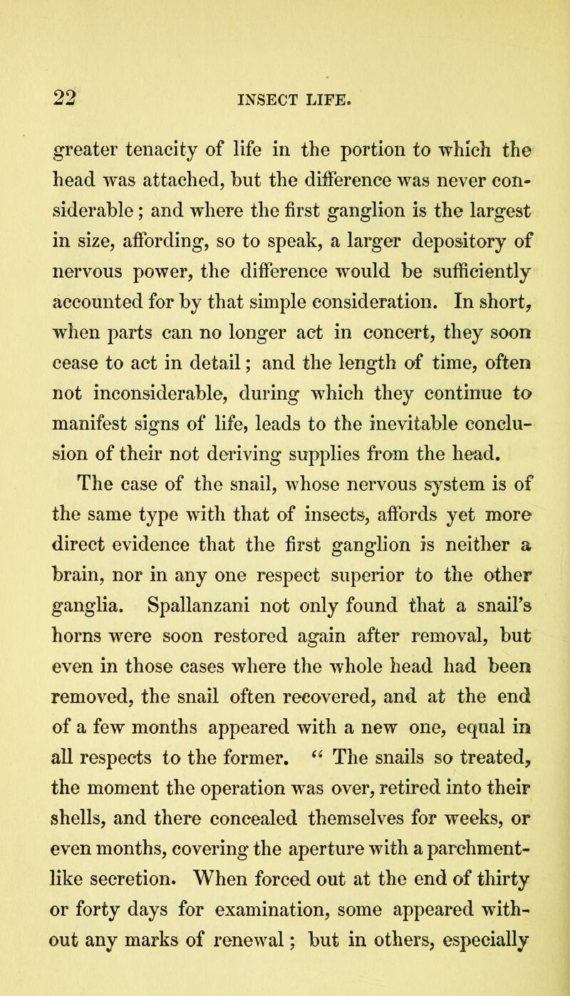 greater tenacity of life in the portion to which the head was attached, hut the difference was never con- siderable ; and where the first ganglion is the largest in size, affording, so to speak, a larger depository of nervous power, the difference would be sufficiently accounted for by that simple consideration. In short, when parts can no longer act in concert, they soon cease to act in detail; and the length of time, often not inconsiderable, during which they continue to manifest signs of life, leads to the inevitable conclu- sion of their not deriving supplies from the head. The case of the snail, whose nervous system is of the same type with that of insects, affords yet more direct evidence that the first ganglion is neither a brain, nor in any one respect superior to the other ganglia. Spallanzani not only found that a snail's horns were soon restored again after removal, but even in those cases where the whole head had been removed, the snail often recovered, and at the end of a few months appeared with a new one, equal in all respects to the former. “ The snails so treated, the moment the operation was over, retired into their shells, and there concealed themselves for weeks, or even months, covering the aperture with a parchment- like secretion. When forced out at the end of thirty or forty days for examination, some appeared with- out any marks of renewal; but in others, especially