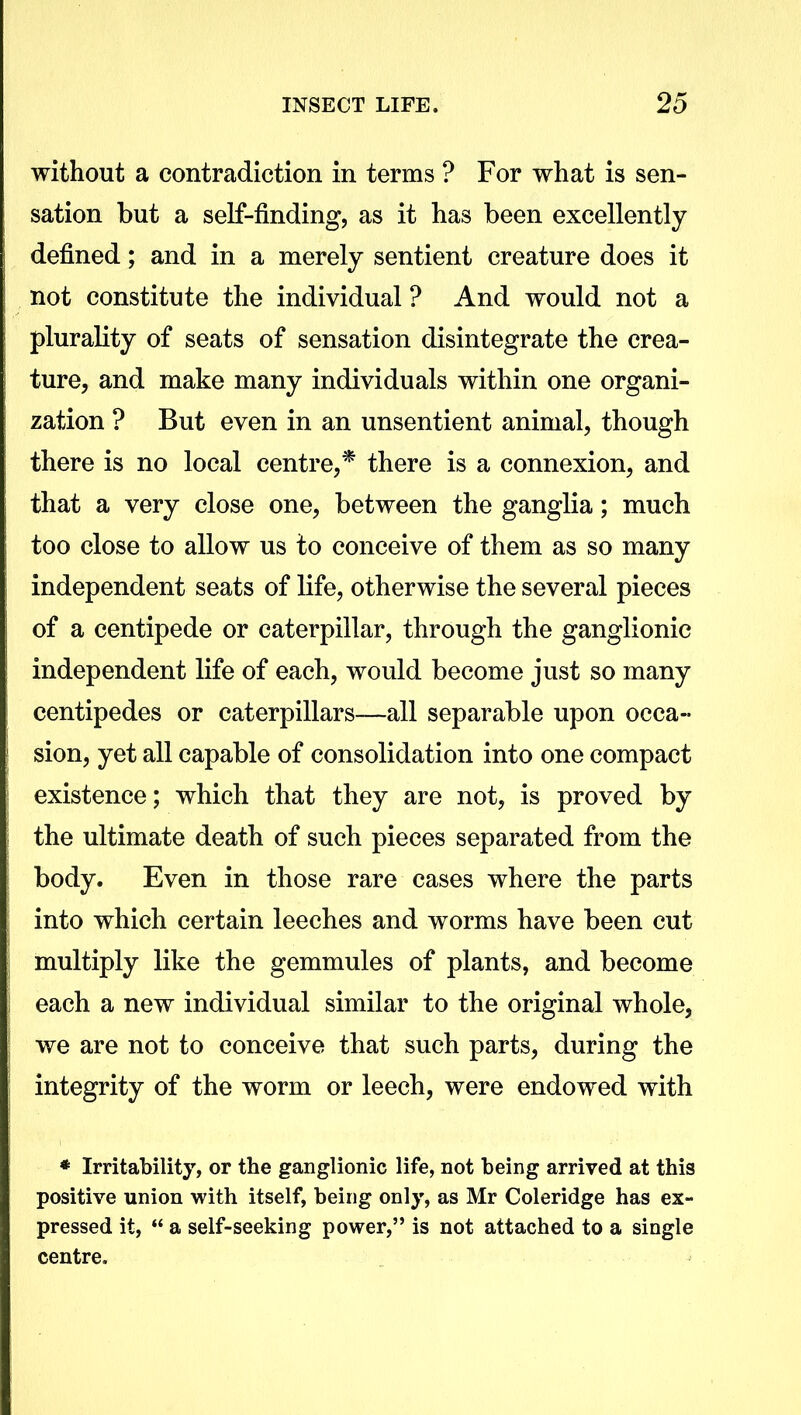 without a contradiction in terms ? For what is sen- sation but a self-finding, as it has been excellently defined; and in a merely sentient creature does it not constitute the individual ? And would not a plurality of seats of sensation disintegrate the crea- ture, and make many individuals within one organi- zation ? But even in an unsentient animal, though there is no local centre,* there is a connexion, and that a very close one, between the ganglia; much too close to allow us to conceive of them as so many independent seats of life, otherwise the several pieces of a centipede or caterpillar, through the ganglionic independent life of each, would become just so many centipedes or caterpillars—all separable upon occa- sion, yet all capable of consolidation into one compact existence; which that they are not, is proved by the ultimate death of such pieces separated from the body. Even in those rare cases where the parts into which certain leeches and worms have been cut multiply like the gemmules of plants, and become each a new individual similar to the original whole, we are not to conceive that such parts, during the integrity of the worm or leech, were endowed with * Irritability, or the ganglionic life, not being arrived at this positive union with itself, being only, as Mr Coleridge has ex- pressed it, “ a self-seeking power,” is not attached to a single centre.