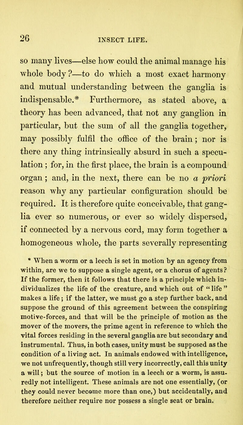 so many lives—else how could the animal manage his whole body ?—to do which a most exact harmony and mutual understanding between the ganglia is indispensable.* Furthermore, as stated above, a theory has been advanced, that not any ganglion in particular, but the sum of all the ganglia together, may possibly fulfil the office of the brain; nor is there any thing intrinsically absurd in such a specu- lation ; for, in the first place, the brain is a compound organ ; and, in the next, there can be no a priori reason why any particular configuration should be required. It is therefore quite conceivable, that gang- lia ever so numerous, or ever so widely dispersed, if connected by a nervous cord, may form together a homogeneous whole, the parts severally representing * When a worm or a leech is set in motion by an agency from within, are we to suppose a single agent, or a chorus of agents ? If the former, then it follows that there is a principle which in- dividualizes the life of the creature, and which out of “ life ” makes a life; if the latter, we must go a step further back, and suppose the ground of this agreement between the conspiring motive-forces, and that will be the principle of motion as the mover of the movers, the prime agent in reference to which the vital forces residing in the several ganglia are but secondary and instrumental. Thus, in both cases, unity must be supposed as the condition of a living act. In animals endowed with intelligence, we not unfrequently, though still very incorrectly, call this unity a will; but the source of motion in a leech or a worm, is assu- redly not intelligent. These animals are not one essentially, (or they could never become more than one,) but accidentally, and therefore neither require nor possess a single seat or brain.