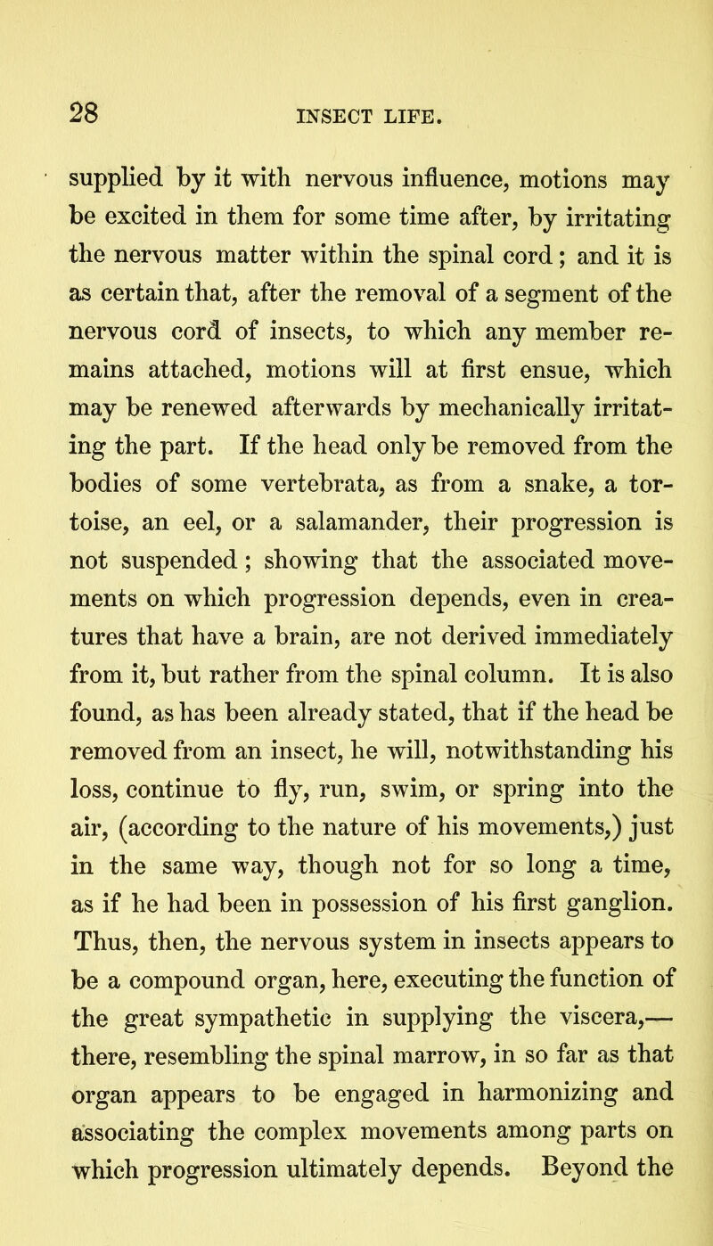 supplied by it with nervous influence, motions may be excited in them for some time after, by irritating the nervous matter within the spinal cord; and it is as certain that, after the removal of a segment of the nervous cord of insects, to which any member re- mains attached, motions will at first ensue, which may be renewed afterwards by mechanically irritat- ing the part. If the head only be removed from the bodies of some vertebrata, as from a snake, a tor- toise, an eel, or a salamander, their progression is not suspended; showing that the associated move- ments on which progression depends, even in crea- tures that have a brain, are not derived immediately from it, but rather from the spinal column. It is also found, as has been already stated, that if the head be removed from an insect, he will, notwithstanding his loss, continue to fly, run, swim, or spring into the air, (according to the nature of his movements,) just in the same way, though not for so long a time, as if he had been in possession of his first ganglion. Thus, then, the nervous system in insects appears to be a compound organ, here, executing the function of the great sympathetic in supplying the viscera,— there, resembling the spinal marrow, in so far as that organ appears to be engaged in harmonizing and associating the complex movements among parts on which progression ultimately depends. Beyond the