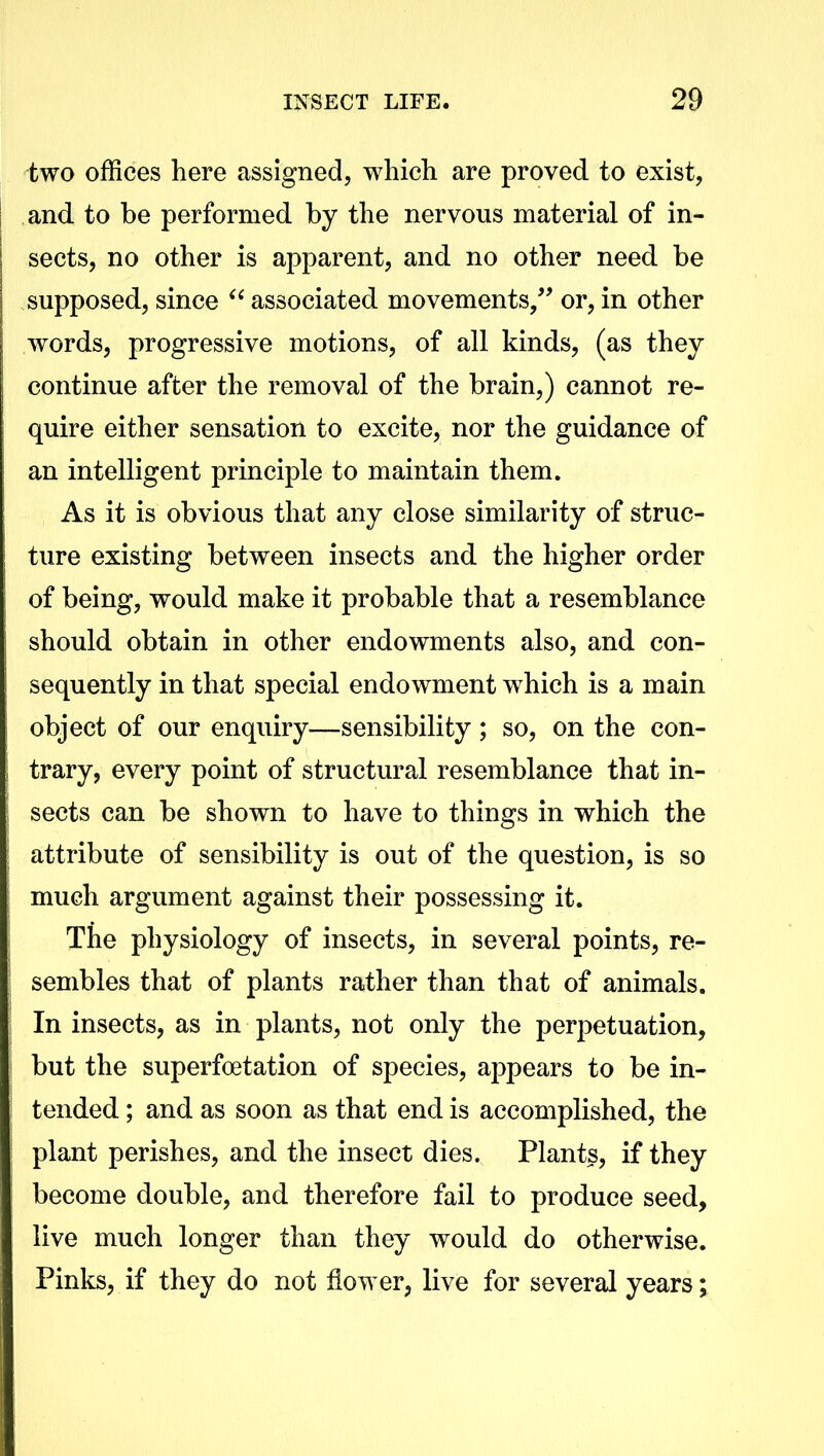 two offices here assigned, which are proved to exist, and to be performed by the nervous material of in- sects, no other is apparent, and no other need be supposed, since “ associated movements,” or, in other words, progressive motions, of all kinds, (as they continue after the removal of the brain,) cannot re- quire either sensation to excite, nor the guidance of an intelligent principle to maintain them. As it is obvious that any close similarity of struc- ture existing between insects and the higher order of being, would make it probable that a resemblance should obtain in other endowments also, and con- sequently in that special endowment which is a main object of our enquiry—sensibility ; so, on the con- trary, every point of structural resemblance that in- sects can be shown to have to things in which the attribute of sensibility is out of the question, is so much argument against their possessing it. The physiology of insects, in several points, re- sembles that of plants rather than that of animals. In insects, as in plants, not only the perpetuation, but the superfoetation of species, appears to be in- tended ; and as soon as that end is accomplished, the plant perishes, and the insect dies. Plants, if they become double, and therefore fail to produce seed, live much longer than they would do otherwise. Pinks, if they do not dower, live for several years;