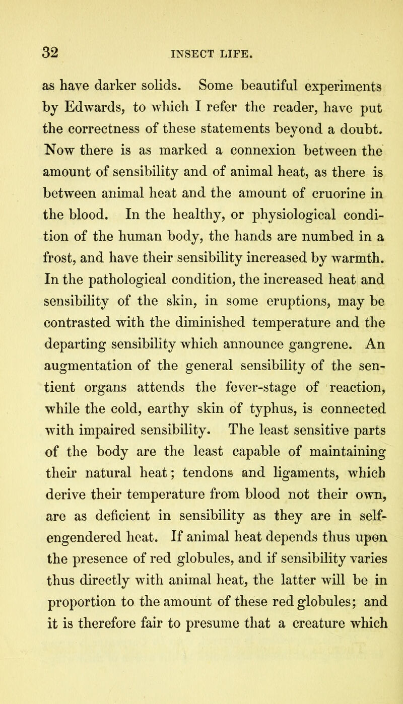 as have darker solids. Some beautiful experiments by Edwards, to which I refer the reader, have put the correctness of these statements beyond a doubt. Now there is as marked a connexion between the amount of sensibility and of animal heat, as there is between animal heat and the amount of cruorine in the blood. In the healthy, or physiological condi- tion of the human body, the hands are numbed in a frost, and have their sensibility increased by warmth. In the pathological condition, the increased heat and sensibility of the skin, in some eruptions, may be contrasted with the diminished temperature and the departing sensibility which announce gangrene. An augmentation of the general sensibility of the sen- tient organs attends the fever-stage of reaction, while the cold, earthy skin of typhus, is connected with impaired sensibility. The least sensitive parts of the body are the least capable of maintaining their natural heat; tendons and ligaments, which derive their temperature from blood not their own, are as deficient in sensibility as they are in self- engendered heat. If animal heat depends thus upon the presence of red globules, and if sensibility varies thus directly with animal heat, the latter will be in proportion to the amount of these red globules; and it is therefore fair to presume that a creature which