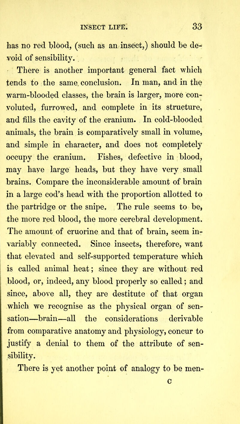 has no red Wood, (such as an insect,) should be de- void of sensibility. There is another important general fact which tends to the same, conclusion. In man, and in the warm-blooded classes, the brain is larger, more con- voluted, furrowed, and complete in its structure, and fills the cavity of the cranium. In cold-blooded animals, the brain is comparatively small in volume, and simple in character, and does not completely occupy the cranium. Fishes, defective in blood, may have large heads, but they have very small brains. Compare the inconsiderable amount of brain in a large cod’s head with the proportion allotted to the partridge or the snipe. The rule seems to be, the more red blood, the more cerebral development. The amount of cruorine and that of brain, seem in- variably connected. Since insects, therefore, want that elevated and self-supported temperature which is called animal heat; since they are without red blood, or, indeed, any blood properly so called; and since, above all, they are destitute of that organ which we recognise as the physical organ of sen- sation—brain—all the considerations derivable from comparative anatomy and physiology, concur to justify a denial to them of the attribute of sen- sibility. There is yet another point of analogy to be men- c