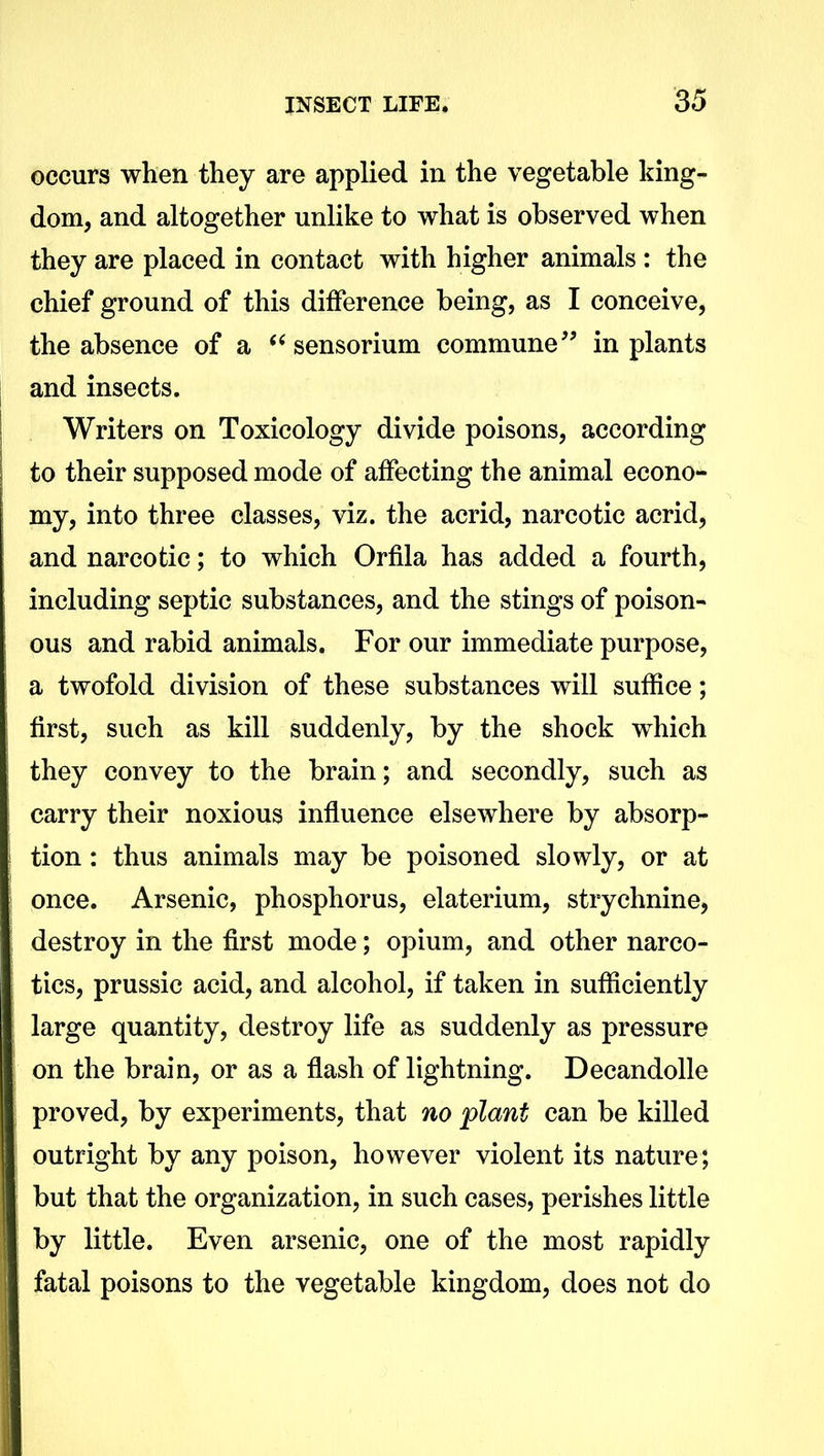 occurs when they are applied in the vegetable king- dom, and altogether unlike to what is observed when they are placed in contact with higher animals : the chief ground of this difference being, as I conceive, the absence of a “ sensorium commune” in plants and insects. Writers on Toxicology divide poisons, according to their supposed mode of affecting the animal econo- my, into three classes, viz. the acrid, narcotic acrid, and narcotic; to which Orfila has added a fourth, including septic substances, and the stings of poison- ous and rabid animals. For our immediate purpose, a twofold division of these substances will suffice; first, such as kill suddenly, by the shock which they convey to the brain; and secondly, such as carry their noxious influence elsewhere by absorp- tion : thus animals may be poisoned slowly, or at once. Arsenic, phosphorus, elaterium, strychnine, destroy in the first mode; opium, and other narco- tics, prussic acid, and alcohol, if taken in sufficiently large quantity, destroy life as suddenly as pressure on the brain, or as a flash of lightning. Decandolle proved, by experiments, that no plant can be killed outright by any poison, however violent its nature; but that the organization, in such cases, perishes little by little. Even arsenic, one of the most rapidly fatal poisons to the vegetable kingdom, does not do
