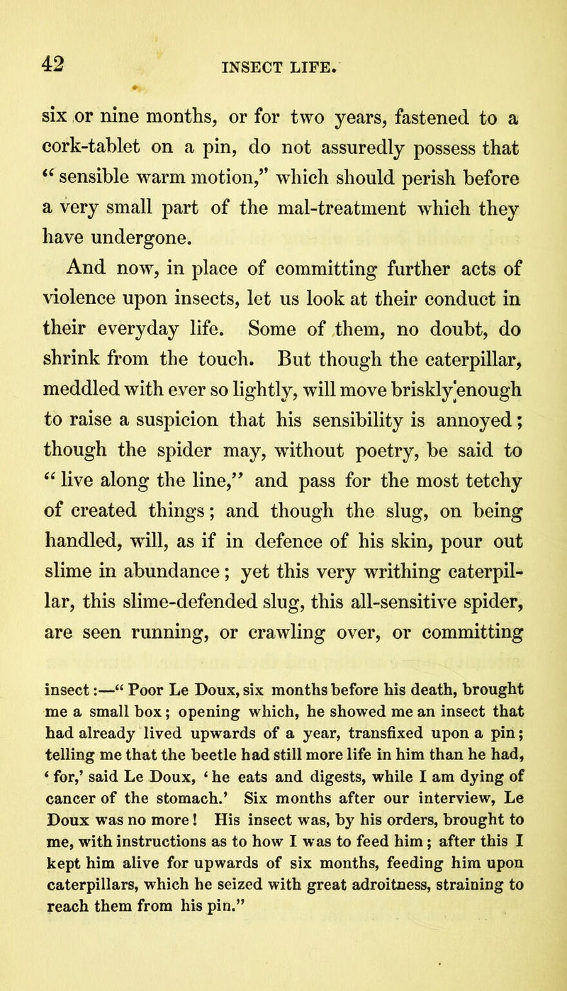 six or nine months, or for two years, fastened to a cork-tablet on a pin, do not assuredly possess that “ sensible warm motion,5* which should perish before a very small part of the mal-treatment which they have undergone. And now, in place of committing further acts of violence upon insects, let us look at their conduct in their everyday life. Some of them, no doubt, do shrink from the touch. But though the caterpillar, meddled with ever so lightly, will move briskly enough to raise a suspicion that his sensibility is annoyed; though the spider may, without poetry, be said to “ live along the line,55 and pass for the most tetchy of created things; and though the slug, on being handled, will, as if in defence of his skin, pour out slime in abundance; yet this very writhing caterpil- lar, this slime-defended slug, this all-sensitive spider, are seen running, or crawling over, or committing insect:—“ Poor Le Doux, six months before his death, brought me a small box; opening which, he showed me an insect that had already lived upwards of a year, transfixed upon a pin; telling me that the beetle had still more life in him than he had, ‘ for,’ said Le Doux, ‘ he eats and digests, while I am dying of cancer of the stomach.’ Six months after our interview, Le Doux was no more! His insect was, by his orders, brought to me, with instructions as to how I w as to feed him; after this I kept him alive for upwards of six months, feeding him upon caterpillars, which he seized with great adroitness, straining to reach them from his pin.”