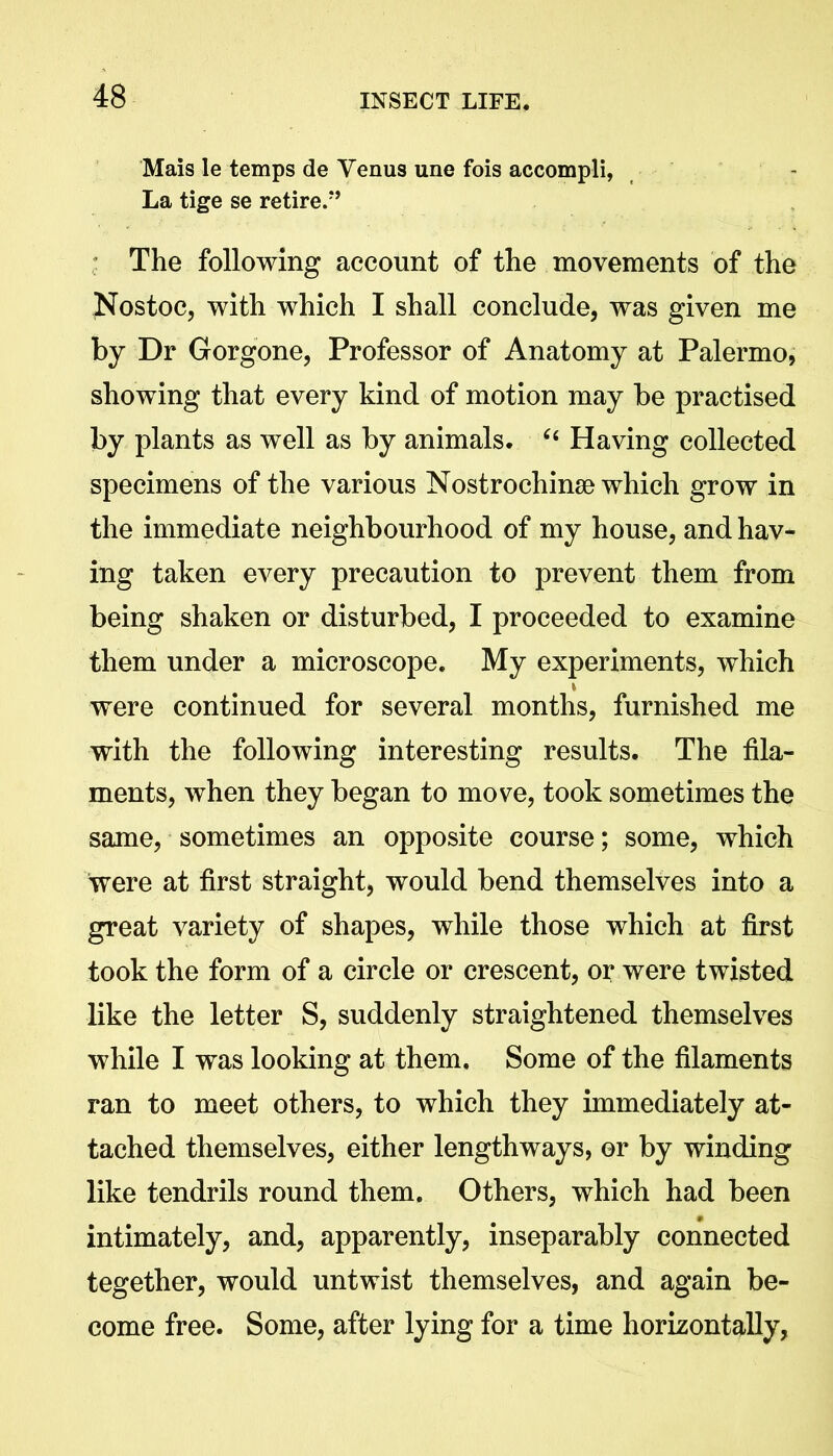 Mais le temps de Venus une fois accompli, La tige se retire/’ The following account of the movements of the Nos toe, with which I shall conclude, was given me by Dr Gorgone, Professor of Anatomy at Palermo, showing that every kind of motion may be practised by plants as well as by animals. 6i Having collected specimens of the various Nostrochinse which grow in the immediate neighbourhood of my house, and hav- ing taken every precaution to prevent them from being shaken or disturbed, I proceeded to examine them under a microscope. My experiments, which were continued for several months, furnished me with the following interesting results. The fila- ments, when they began to move, took sometimes the same, sometimes an opposite course; some, which were at first straight, would bend themselves into a great variety of shapes, while those which at first took the form of a circle or crescent, or were twisted like the letter S, suddenly straightened themselves while I was looking at them. Some of the filaments ran to meet others, to which they immediately at- tached themselves, either lengthways, or by winding like tendrils round them. Others, which had been intimately, and, apparently, inseparably connected tegether, would untwist themselves, and again be- come free. Some, after lying for a time horizontally,