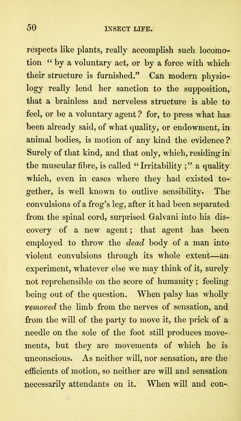 respects like plants, really accomplish such locomo- tion “ by a voluntary act, or by a force with which their structure is furnished.” Can modem physio- logy really lend her sanction to the supposition, that a brainless and nerveless structure is able to feel, or be a voluntary agent ? for, to press what has been already said, of what quality, or endowment, in animal bodies, is motion of any kind the evidence ? Surely of that kind, and that only, which, residing in the muscular fibre, is called “ Irritability ; ” a quality which, even in cases where they had existed to- gether, is well known to outlive sensibility. The convulsions of a frog’s leg, after it had been separated from the spinal cord, surprised Galvani into his dis- covery of a new agent; that agent has been employed to throwr the dead body of a man into violent convulsions through its whole extent—an experiment, whatever else we may think of it, surely not reprehensible on the score of humanity; feeling being out of the question. When palsy has wholly removed the limb from the nerves of sensation, and from the will of the party to move it, the prick of a needle on the sole of the foot still produces move- ments, but they are movements of which he is unconscious. As neither will, nor sensation, are the efficients of motion, so neither are will and sensation necessarily attendants on it. When will and con-