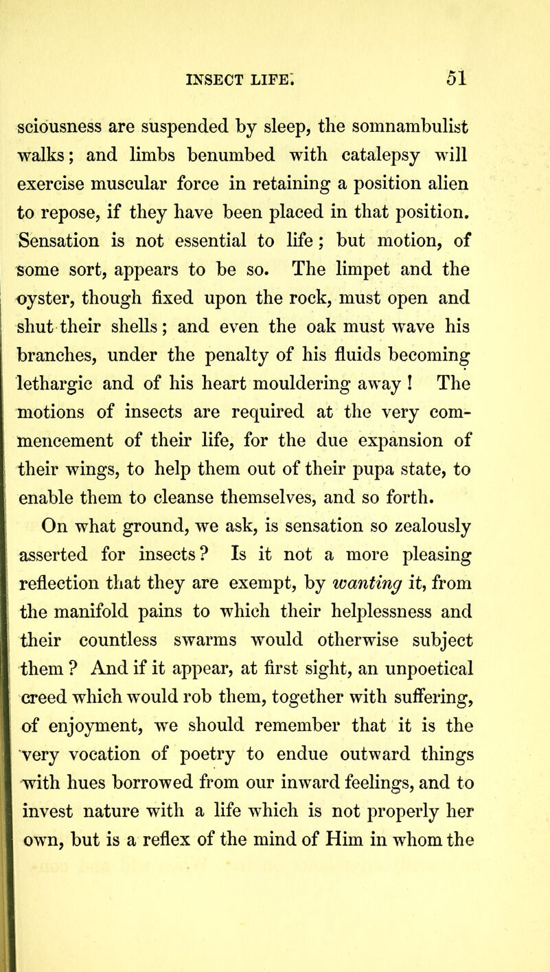 sciousness are suspended by sleep, the somnambulist walks; and limbs benumbed with catalepsy will exercise muscular force in retaining a position alien to repose, if they have been placed in that position. Sensation is not essential to life; but motion, of some sort, appears to be so. The limpet and the oyster, though fixed upon the rock, must open and shut their shells; and even the oak must wave his branches, under the penalty of his fluids becoming lethargic and of his heart mouldering away ! The motions of insects are required at the very com- mencement of their life, for the due expansion of their wings, to help them out of their pupa state, to enable them to cleanse themselves, and so forth. On what ground, we ask, is sensation so zealously asserted for insects? Is it not a more pleasing reflection that they are exempt, by wanting it, from the manifold pains to which their helplessness and their countless swarms would otherwise subject them ? And if it appear, at first sight, an unpoetical creed which would rob them, together with suffering, of enjoyment, we should remember that it is the very vocation of poetry to endue outward things with hues borrowed from our inward feelings, and to invest nature with a life which is not properly her own, but is a reflex of the mind of Him in whom the