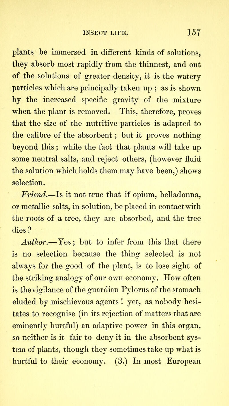 plants be immersed in different kinds of solutions, they absorb most rapidly from the thinnest, and out of the solutions of greater density, it is the watery particles which are principally taken up ; as is shown by the increased specific gravity of the mixture when the plant is removed. This, therefore, proves that the size of the nutritive particles is adapted to the calibre of the absorbent; but it proves nothing beyond this; while the fact that plants will take up some neutral salts, and reject others, (however fluid the solution which holds them may have been,) shows selection. Friend—Is it not true that if opium, belladonna, or metallic salts, in solution, be placed in contact with the roots of a tree, they are absorbed, and the tree dies ? Author.—Yes; but to infer from this that there is no selection because the thing selected is not always for the good of the plant, is to lose sight of the striking analogy of our own economy. How often is the vigilance of the guardian Pylorus of the stomach eluded by mischievous agents ! yet, as nobody hesi- tates to recognise (in its rejection of matters that are eminently hurtful) an adaptive power in this organ, so neither is it fair to deny it in the absorbent sys- tem of plants, though they sometimes take up what is hurtful to their economy. (3.) In most European