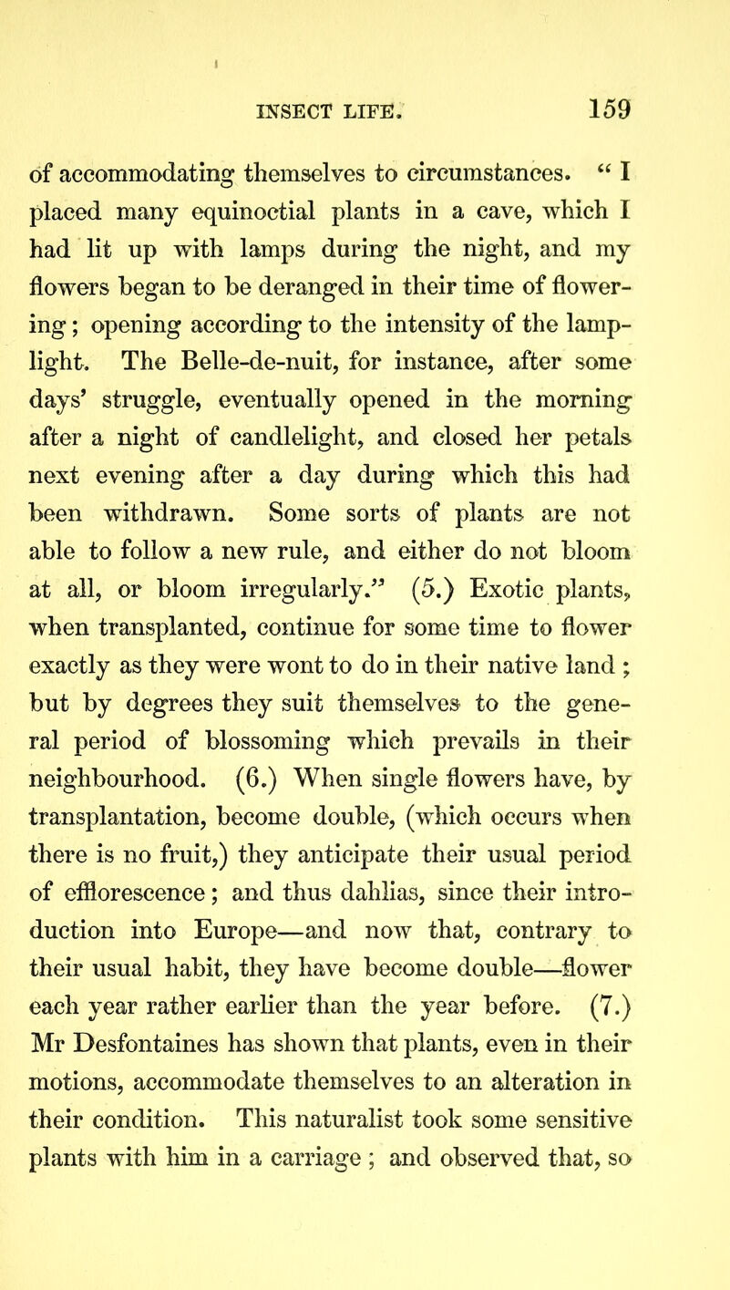 of accommodating themselves to circumstances. “ I placed many equinoctial plants in a cave, which I had lit up with lamps during the night, and my flowers began to be deranged in their time of flower- ing ; opening according to the intensity of the lamp- light. The Belle-de-nuit, for instance, after some days’ struggle, eventually opened in the morning after a night of candlelight, and closed her petals next evening after a day during which this had been withdrawn. Some sorts of plants are not able to follow a new rule, and either do not bloom at all, or bloom irregularly.” (5.) Exotic plants, when transplanted, continue for some time to flower exactly as they were wont to do in their native land ; but by degrees they suit themselves to the gene- ral period of blossoming which prevails in their neighbourhood. (6.) When single flowers have, by transplantation, become double, (which occurs when there is no fruit,) they anticipate their usual period of efflorescence; and thus dahlias, since their intro- duction into Europe—and now that, contrary to their usual habit, they have become double—dower each year rather earlier than the year before. (7.) Mr Desfontaines has shown that plants, even in their motions, accommodate themselves to an alteration in their condition. This naturalist took some sensitive plants with him in a carriage ; and observed that, so