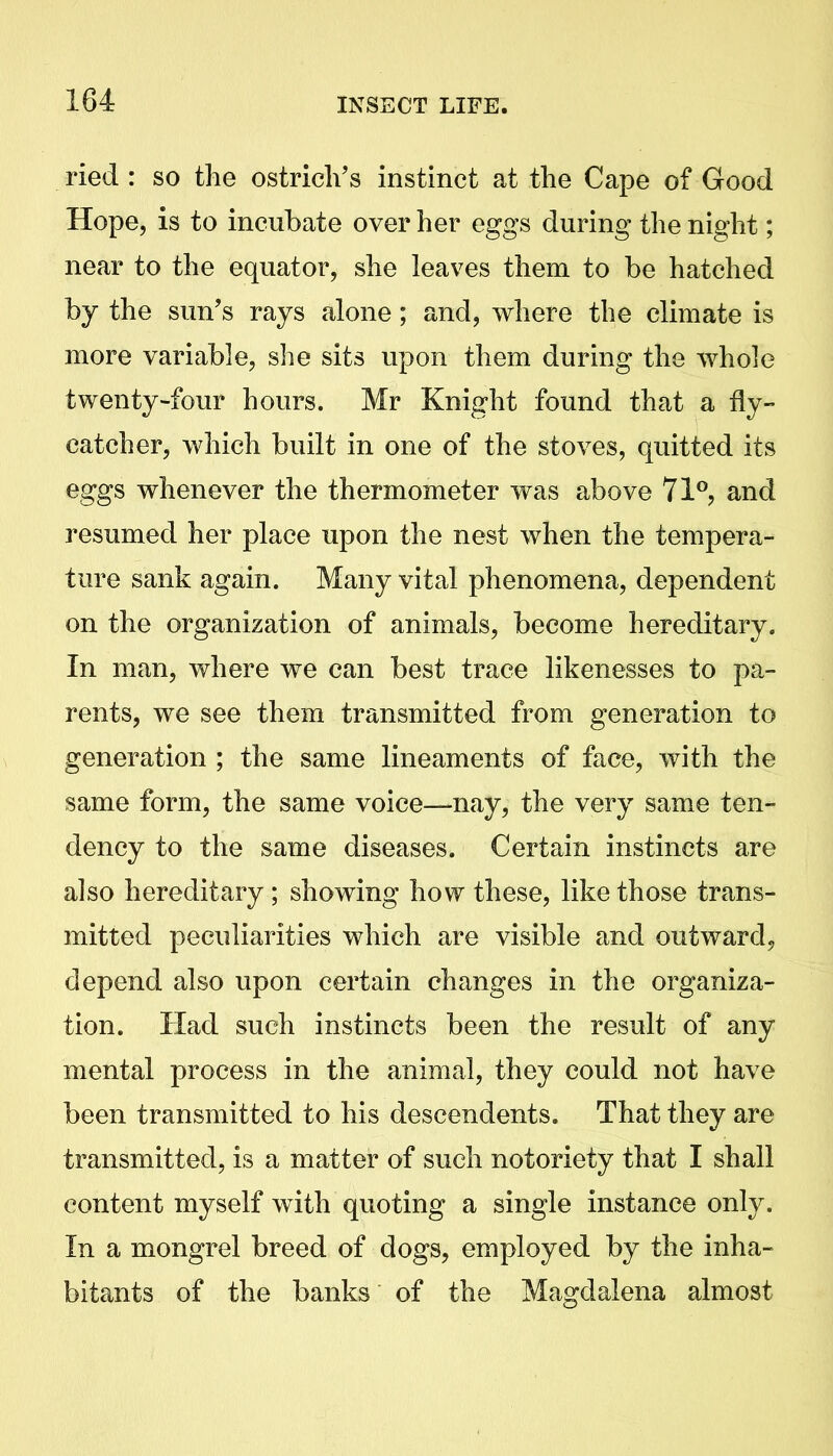 ried : so the ostrich’s instinct at the Cape of Good Hope, is to incubate over her eggs during the night; near to the equator, she leaves them to be hatched by the sun’s rays alone; and, where the climate is more variable, she sits upon them during the whole twenty-four hours. Mr Knight found that a fly- catcher, which built in one of the stoves, quitted its eggs whenever the thermometer was above 71°, and resumed her place upon the nest when the tempera- ture sank again. Many vital phenomena, dependent on the organization of animals, become hereditary. In man, where we can best trace likenesses to pa- rents, we see them transmitted from generation to generation ; the same lineaments of face, with the same form, the same voice—nay, the very same ten- dency to the same diseases. Certain instincts are also hereditary; showing how these, like those trans- mitted peculiarities which are visible and outward, depend also upon certain changes in the organiza- tion. Had such instincts been the result of any mental process in the animal, they could not have been transmitted to his descendents. That they are transmitted, is a matter of such notoriety that I shall content myself with quoting a single instance only. In a mongrel breed of dogs, employed by the inha- bitants of the banks of the Magdalena almost