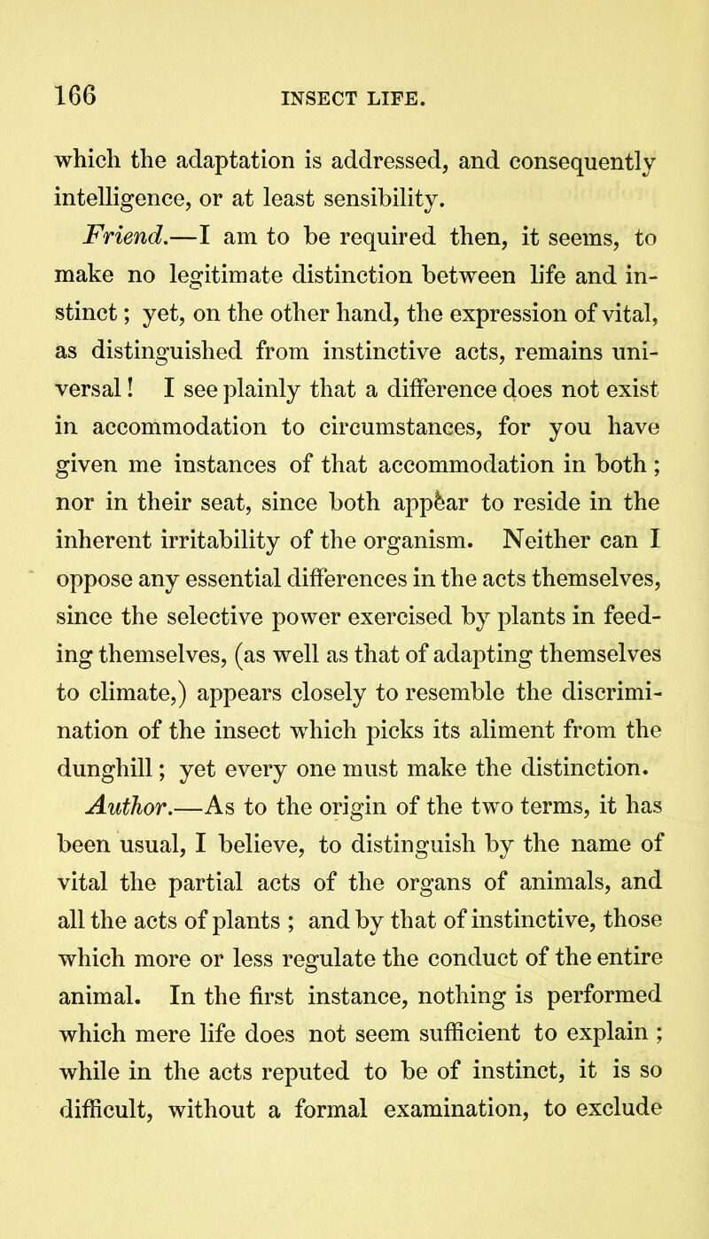 which the adaptation is addressed, and consequently intelligence, or at least sensibility. Friend.—I am to be required then, it seems, to make no legitimate distinction between life and in- stinct ; yet, on the other hand, the expression of vital, as distinguished from instinctive acts, remains uni- versal ! I see plainly that a difference does not exist in accommodation to circumstances, for you have given me instances of that accommodation in both ; nor in their seat, since both appfear to reside in the inherent irritability of the organism. Neither can I oppose any essential differences in the acts themselves, since the selective power exercised by plants in feed- ing themselves, (as well as that of adapting themselves to climate,) appears closely to resemble the discrimi- nation of the insect which picks its aliment from the dunghill; yet every one must make the distinction. Author.—As to the origin of the two terms, it has been usual, I believe, to distinguish by the name of vital the partial acts of the organs of animals, and all the acts of plants ; and by that of instinctive, those which more or less regulate the conduct of the entire animal. In the first instance, nothing is performed which mere life does not seem sufficient to explain ; while in the acts reputed to be of instinct, it is so difficult, without a formal examination, to exclude