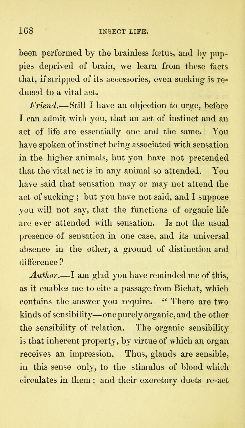 been performed by the brainless foetus, and by pup- pies deprived of brain, we learn from these facts that, if stripped of its accessories, even sucking is re- duced to a vital act. Friend.—Still I have an objection to urge, before I can admit with you, that an act of instinct and an act of life are essentially one and the same. You have spoken of instinct being associated with sensation in the higher animals, but you have not pretended that the vital act is in any animal so attended. You have said that sensation may or may not attend the act of sucking ; but you have not said, and I suppose you will not say, that the functions of organic life are ever attended with sensation. Is not the usual presence of sensation in one case, and its universal absence in the other, a ground of distinction and difference ? Author.—I am glad you have reminded me of this, as it enables me to cite a passage from Bichat, which contains the answer you require. “ There are two kinds of sensibility—one purely organic, and the other the sensibility of relation. The organic sensibility is that inherent property, by virtue of which an organ receives an impression. Thus, glands are sensible, in this sense only, to the stimulus of blood which circulates in them; and their excretory ducts re-act