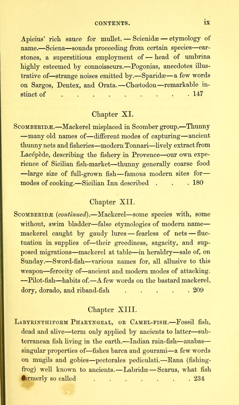 Apicius’ rich sauce for mullet. — Scienidse — etymology of name.—Sciena—sounds proceeding from certain species—ear- stones, a superstitious employment of — head of umbrina highly esteemed by connoisseurs.—Pogonias, anecdotes illus- trative of—strange noises emitted by.—Sparidse—a few words on Sargos, Dentex, and Orata.—Chcetodon—remarkable in- stinct of 147 Chapter XI. ScomberidtE.—Mackerel misplaced in Scomber group.-—Thunny —many old names of—different modes of capturing—ancient thunny nets and fisheries—modern Tonnari—lively extract from Lacepede, describing the fishery in Provence—our own expe- rience of Sicilian fish-market—thunny generally coarse food —large size of full-grown fish—famous modern sites for— modes of cooking.—Sicilian Inn described . . . 180 Chapter XII. Scomberidje (continued).—Mackerel—some species with, some without, swim bladder—false etymologies of modern name— mackerel caught by gaudy lures — fearless of nets — fluc- tuation in supplies of—their greediness, sagacity, and sup- posed migrations—mackerel at table—in heraldry—sale of, on Sunday.—Sword-fish—various names for, all allusive to this weapon—ferocity of—ancient and modern modes of attacking. —Pilot-fish—habits of.—A few words on the bastard mackerel, dory, dorado, and riband-fish 209 Chapter XIII. Labyrinthiform Pharyngeal, or Camel-fish.—Fossil fish, dead and alive—term only applied by ancients to latter—sub- terranean fish living in the earth.—Indian rain-fish—anabas—- singular properties of—fishes barca and gourami—a few words on mugils and gobies—pectorales pediculati.—Puna (fishing- frog) well known to ancients.—Labridse — Scarus, what fish Ibrmerly so called 234