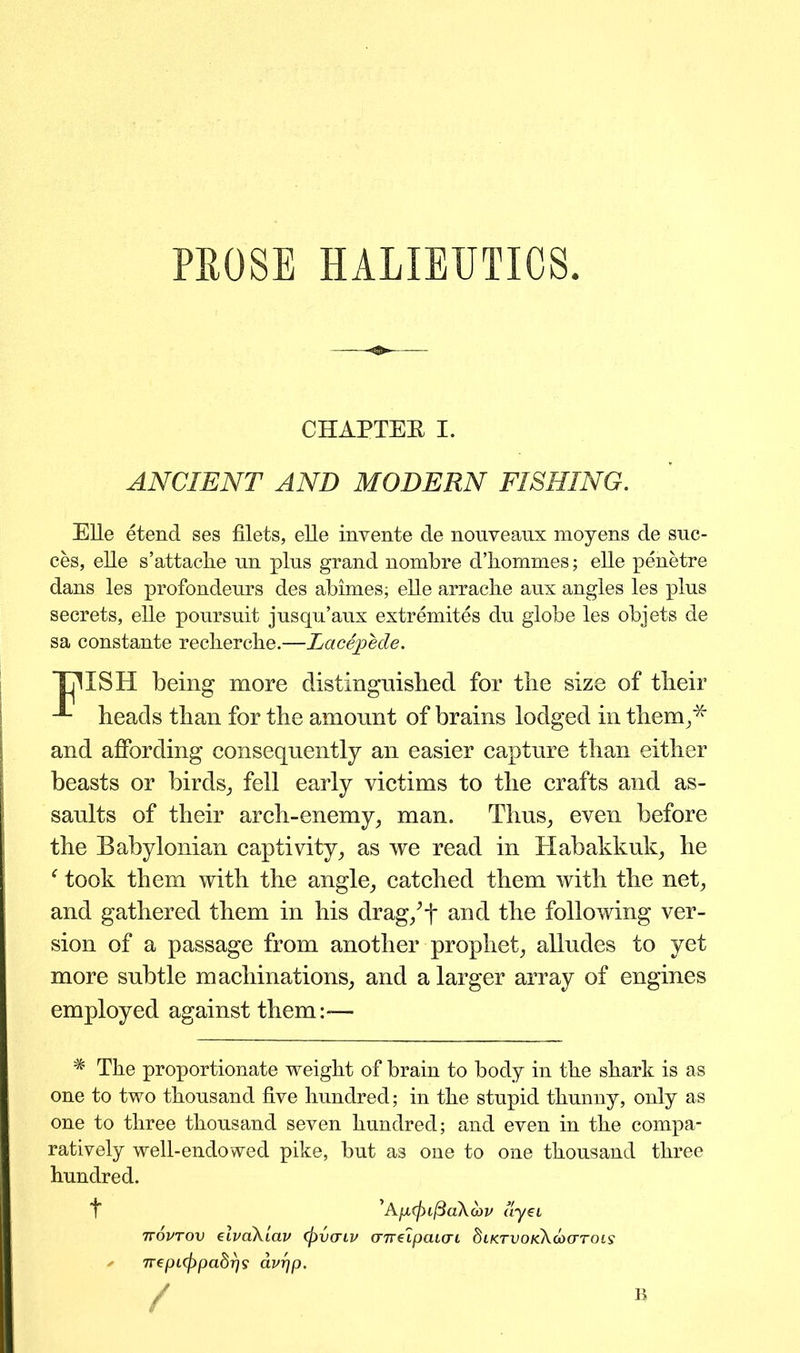 PROSE HALIEUTICS CHAPTEE I. ANCIENT AND MODERN FISHING. Elle etend ses filets, elle invente de nouveaux moyens de suc- ces, elle s’attache un plus grand nombre d’hommes; elle penetre dans les profondeurs des abimes; elle arrache aux angles les plus secrets, elle poursuit jusqu’aux extremites du globe les objets de sa constante recbercbe.—Lacepede. TjllSH being more distingnisbed for the size of their heads than for the amount of brains lodged in them/' and affording consequently an easier capture than either beasts or birds, fell early victims to the crafts and as- saults of their arch-enemy, man. Thus, even before the Babylonian captivity, as we read in Habakkuk, he f took them with the angle, catched them with the net, and gathered them in his drag/f and the following ver- sion of a passage from another prophet, alludes to yet more subtle machinations, and a larger array of engines employed against them:-— # The proportionate weight of brain to body in the shark is as one to two thousand five hundred; in the stupid thunny, only as one to three thousand seven hundred; and even in the compa- ratively well-endowed pike, but as one to one thousand three hundred. 'ApcjuftaAovv ay€L ttovtov elvaAlav (pvcnv aTrelpauri diKTVOKXaxrroLs ' 7repi(J)pabr)s avrjp.