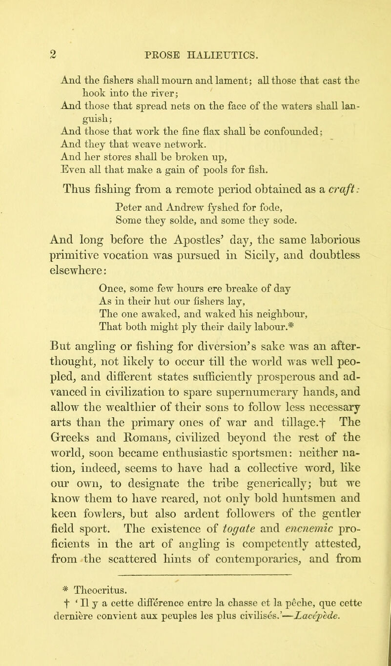 And the fishers shall mourn and lament; all those that cast the hook into the river; And those that spread nets on the face of the waters shall lan- guish ; And those that work the fine flax shall be confounded; And they that weave network. And her stores shall be broken up, Even all that make a gain of pools for fish. Thus fishing from a remote period obtained as a craft. Peter and Andrew fyshed for fode, Some they solde, and some they sode. And long before the Apostles* day, the same laborious primitive vocation was pursued in Sicily, and doubtless elsewhere: Once, some few hours ere breake of day As in their hut our fishers lay, The one awaked, and waked his neighbour, That both might ply their daily labour But angling or fishing for diversion’s sake was an after- thought, not likely to occur till the world was well peo- pled, and different states sufficiently prosperous and ad- vanced in civilization to spare supernumerary hands, and allow the wealthier of their sons to follow less necessary arts than the primary ones of war and tillage.f The Greeks and Romans, civilized beyond the rest of the world, soon became enthusiastic sportsmen: neither na- tion, indeed, seems to have had a collective word, like our own, to designate the tribe generically; hut we know them to have reared, not only bold huntsmen and keen fowlers, but also ardent followers of the gentler field sport. The existence of togate and encnemic pro- ficients in the art of angling is competently attested, from the scattered hints of contemporaries, and from * Theocritus. f ‘ II y a cette difference entre la chasse et la peche, que cette derniere convient aux peuples les plus civilises.’—Lacepede.