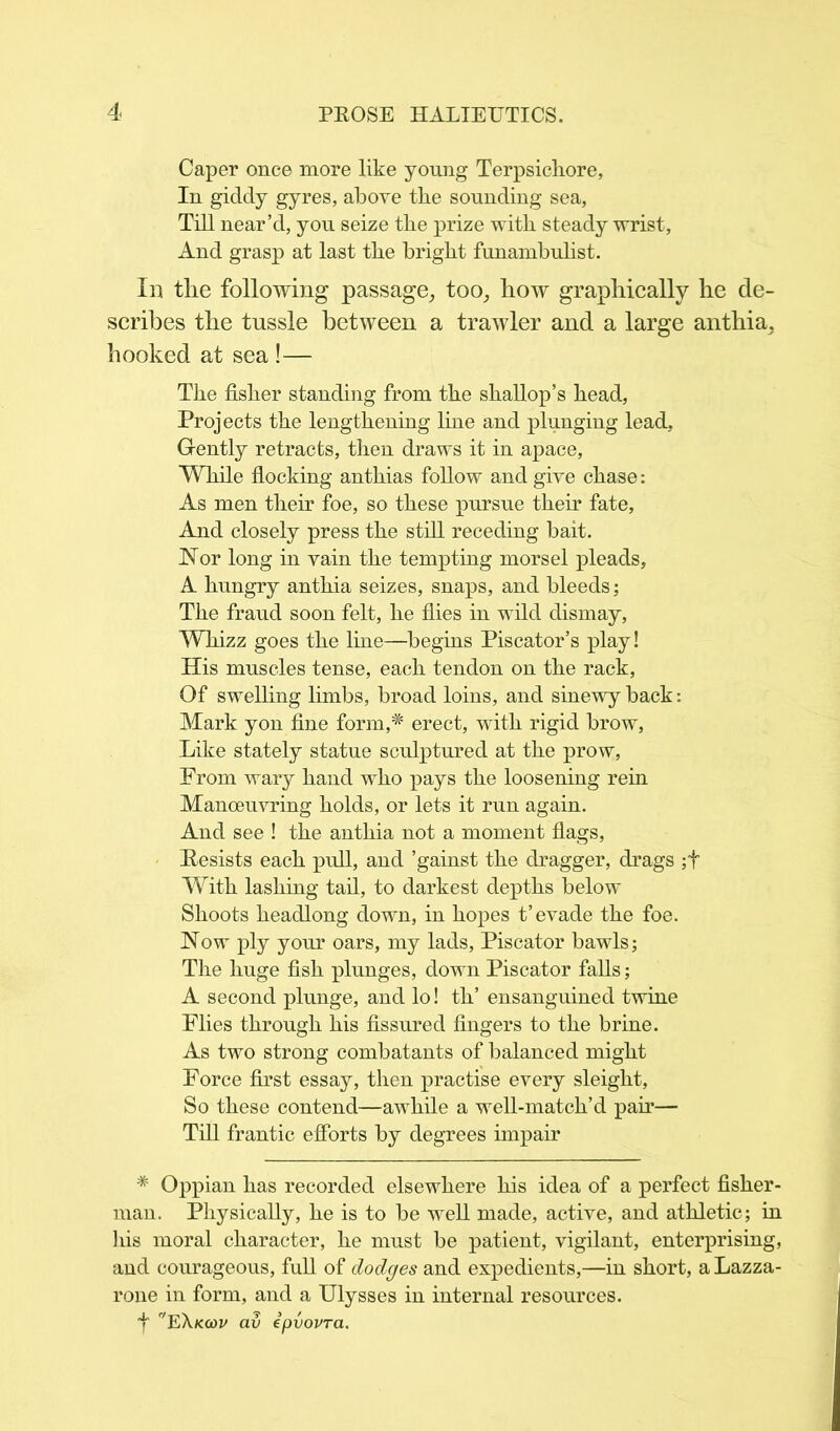 Caper once more like young Terpsichore, In giddy gyres, above the sounding sea. Till near’d, you seize the prize with steady wrist, And grasp at last the bright funambulist. Ill the following passage, too, how graphically he de- scribes the tussle between a trawler and a large anthia, hooked at sea !— The fisher standing from the shallop’s head, Projects the lengthening line and plunging lead, Gently retracts, then draws it in apace, While flocking anthias follow and give chase: As men their foe, so these pursue their fate, And closely press the still receding bait. Nor long in vain the tempting morsel pleads, A hungry anthia seizes, snaps, and bleeds; The fraud soon felt, he flies in wild dismay, Whizz goes the line—begins Piscator’s play! His muscles tense, each tendon on the rack, Of swelling limbs, broad loins, and sinewy back: Mark yon fine form,# erect, with rigid brow, Like stately statue sculptured at the prow, From wary hand who pays the loosening rein Manoeuvring holds, or lets it run again. And see ! the anthia not a moment flags, Resists each pull, and ’gainst the dragger, drags ;f With lashing tail, to darkest depths below Shoots headlong down, in hopes t’evade the foe. Now ply your oars, my lads, Piscator bawls; The huge fish plunges, down Piscator falls; A second plunge, and lo! th’ ensanguined twine Flies through his fissured fingers to the brine. As two strong combatants of balanced might Force first essay, then practise every sleight, So these contend—awhile a well-match’d pair— Till frantic efforts by degrees impair * Oppian has recorded elsewhere his idea of a perfect fisher- man. Physically, he is to be well made, active, and athletic; in his moral character, he must be patient, vigilant, enterprising, and courageous, full of dodges and expedients,—in short, aLazza- rone in form, and a Ulysses in internal resources. 4 EXkcoi/ av ipvovra.