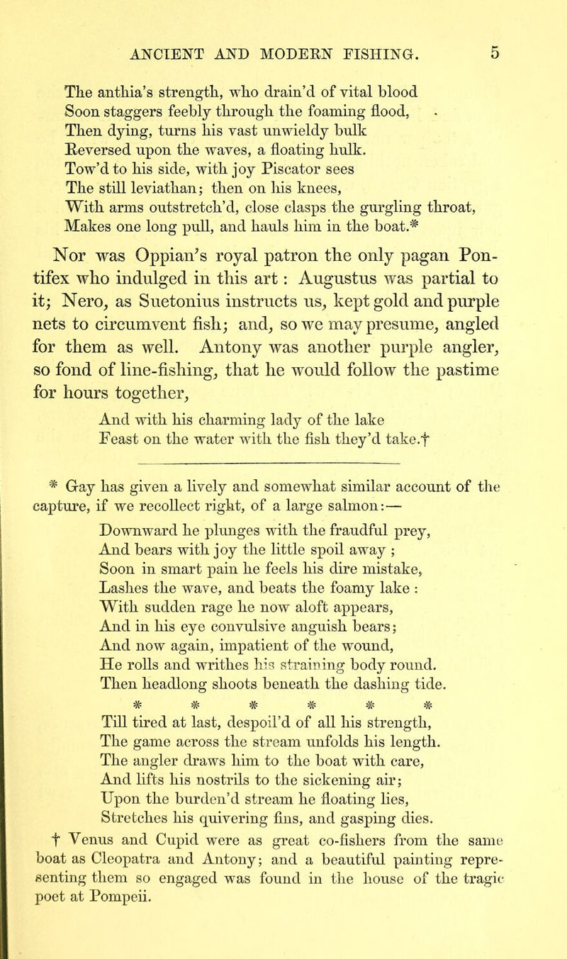 The anthia’s strength, who drain’d of vital blood Soon staggers feebly through the foaming flood, Then dying, turns his vast unwieldy bulk Reversed upon the waves, a floating hulk. Tow’d to his side, with joy Piscator sees The still leviathan; then on his knees, With arms outstretch’d, close clasps the gurgling throat, Makes one long pull, and hauls him in the boat.* Nor was Oppiards royal patron the only pagan Pon- tifex who indulged in this art: Augustus was partial to it; Nero, as Suetonius instructs us, kept gold and purple nets to circumvent fish; and, so we may presume, angled for them as well. Antony was another purple angler, so fond of line-fishing, that he would follow the pastime for hours together. And with his charming lady of the lake Feast on the water with the fish they’d take.f * Gray has given a lively and somewhat similar account of the capture, if we recollect right, of a large salmon:— Downward he plunges with the fraudful prey, And bears with joy the little spoil away ; Soon in smart pain he feels his dire mistake, Lashes the wave, and beats the foamy lake : With sudden rage he now aloft appears, And in his eye convulsive anguish bears; And now again, impatient of the wound, He rolls and writhes his straining body round. Then headlong shoots beneath the dashing tide. w w w w w Till tired at last, despoil’d of all his strength, The game across the stream unfolds his length. The angler draws him to the boat with care, And lifts his nostrils to the sickening air; Upon the burden’d stream he floating lies, Stretches his quivering fins, and gasping dies, f Venus and Cupid were as great co-fishers from the same boat as Cleopatra and Antony; and a beautiful painting repre- senting them so engaged was found in the house of the tragic- poet at Pompeii.