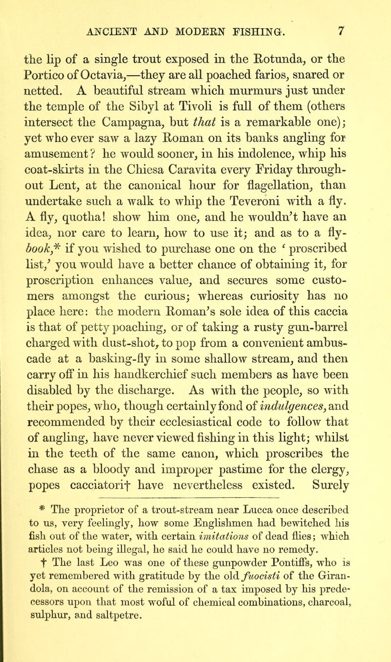 tlie lip of a single trout exposed in the Rotunda, or the Portico of Octavia,—they are all poached farios, snared or netted. A beautiful stream which murmurs just under the temple of the Sibyl at Tivoli is full of them (others intersect the Campagna, but that is a remarkable one); yet who ever saw a lazy Roman on its banks angling for amusement ? he would sooner, in his indolence, whip his coat-skirts in the Chiesa Caravita every Friday through- out Lent, at the canonical hour for flagellation, than undertake such a walk to whip the Teveroni with a fly. A fly, quotha! show him one, and he wouldn’t have an idea, nor care to learn, how to use it; and as to a fly- book,* if you wished to purchase one on the proscribed list/ you would have a better chance of obtaining it, for proscription enhances value, and secures some custo- mers amongst the curious; whereas curiosity has no place here: the modern Roman’s sole idea of this caccia is that of petty poaching, or of taking a rusty gun-barrel charged with dust-shot,, to pop from a convenient ambus- cade at a basking-fly in some shallow stream, and then carry off in his handkerchief such members as have been disabled by the discharge. As with the people, so with their popes, who, though certainly fond of indulgences, and recommended by their ecclesiastical code to follow that of angling, have never viewed fishing in this light; whilst in the teeth of the same canon, which proscribes the chase as a bloody and improper pastime for the clergy, popes cacciatorif have nevertheless existed. Surely * The proprietor of a trout-stream near Lucca once described to us, very feelingly, how some Englishmen had bewitched his fish out of the water, with certain imitations of dead flies; which articles not being illegal, he said he could have no remedy. f The last Leo was one of these gunpowder Pontiffs, who is yet remembered with gratitude by the old fuocisti of the Giran- dola, on account of the remission of a tax imposed by his prede- cessors upon that most woful of chemical combinations, charcoal, sulphur, and saltpetre.