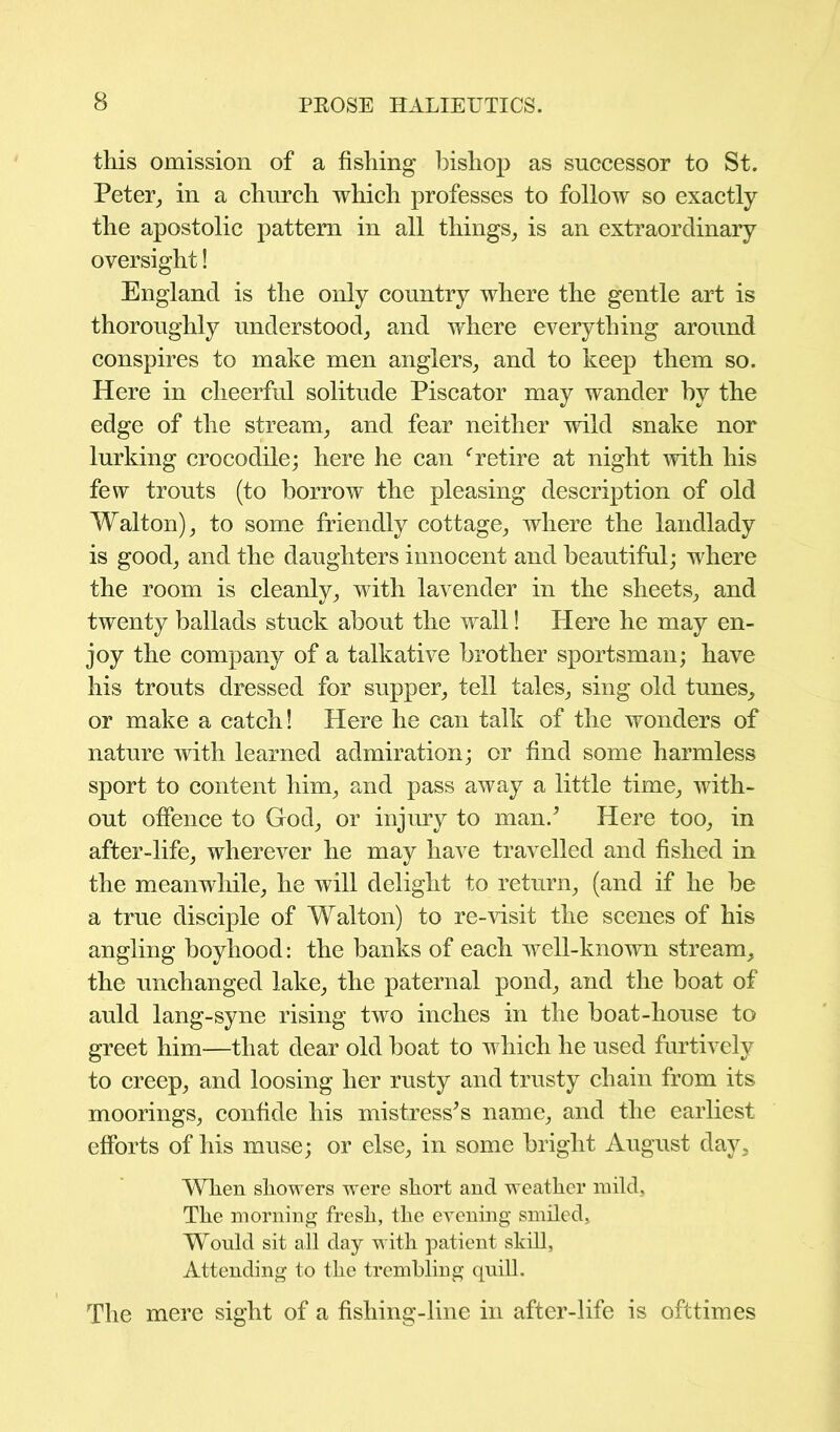 this omission of a fishing bishop as successor to St. Peter., in a church which professes to follow so exactly the apostolic pattern in all things, is an extraordinary oversight! England is the only country where the gentle art is thoroughly understood, and where everything around conspires to make men anglers, and to keep them so. Here in cheerful solitude Piscator may wander hv the edge of the stream, and fear neither wild snake nor lurking crocodile; here he can fretire at night with his few trouts (to borrow the pleasing description of old Walton), to some friendly cottage, where the landlady is good, and the daughters innocent and beautiful; where the room is cleanly, with lavender in the sheets, and twenty ballads stuck about the wall! Here he may en- joy the company of a talkative brother sportsman; have his trouts dressed for supper, tell tales, sing old tunes, or make a catch! Here he can talk of the wonders of nature with learned admiration; or find some harmless sport to content him, and pass away a little time, with- out offence to God, or injury to man/ Here too, in after-life, wherever he may have travelled and fished in the meanwhile, he will delight to return, (and if he be a true disciple of Walton) to re-visit the scenes of his angling boyhood: the banks of each well-known stream, the unchanged lake, the paternal pond, and the boat of auld lang-syne rising two inches in the boat-house to greet him—that dear old boat to which he used furtively to creep, and loosing her rusty and trusty chain from its moorings, confide his mistress's name, and the earliest efforts of his muse; or else, in some bright August day. When showers were short and weather mild. The morning fresh, the evening smiled. Would sit all day with patient skill, Attending to the trembling quill. The mere sight of a fishing-line in after-life is ofttimes