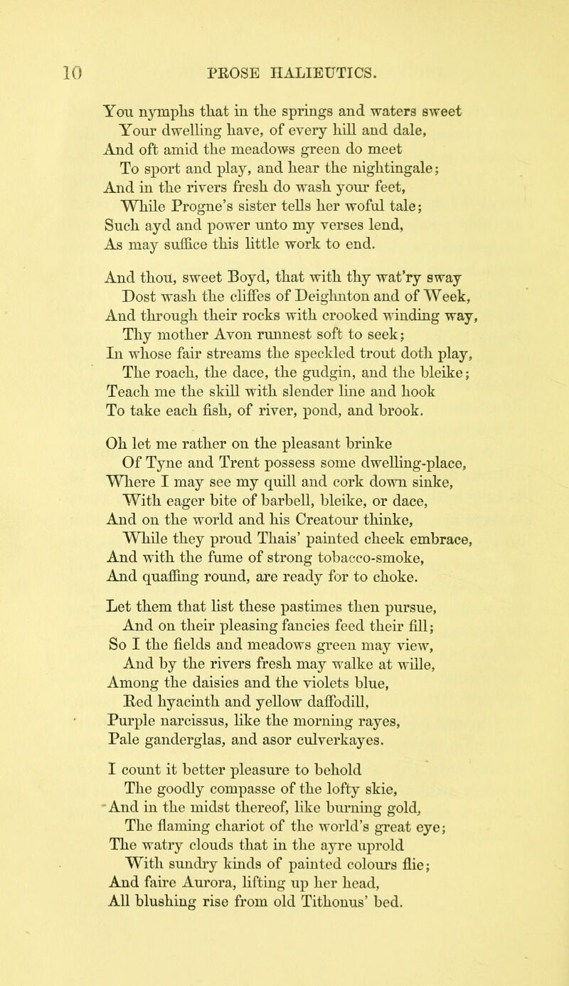 You nymphs that in the springs and waters sweet Your dwelling have, of every hill and dale, And oft amid the meadows green do meet To sport and play, and hear the nightingale; And in the rivers fresh do wash your feet, While Progne’s sister tells her woful tale; Such ayd and power unto my verses lend, As may suffice this little work to end. And thou, sweet Boyd, that with thy wat’ry sway Dost wash the cliffes of Deighnton and of Week, And through their rocks with crooked winding way, Thy mother Avon runnest soft to seek; In whose fair streams the speckled trout doth play, The roach, the dace, the gudgin, and the bleike; Teach me the skill with slender line and hook To take each fish, of river, pond, and brook. Oh let me rather on the pleasant brinke Of Tyne and Trent possess some dwelling-place, Where I may see my quill and cork down sinke, With eager bite of barbell, bleike, or dace, And on the world and his Creatour thinke, While they proud Thais’ painted cheek embrace, And with the fume of strong tobacco-smoke, And quaffing round, are ready for to choke. Let them that list these pastimes then pursue, And on their pleasing fancies feed their fill; So I the fields and meadows green may view, And by the rivers fresh may walke at wille, Among the daisies and the violets blue, Red hyacinth and yellow daffodill, Purple narcissus, like the morning rayes, Pale ganderglas, and asor culverkayes. I count it better pleasure to behold The goodly compasse of the lofty skie, And in the midst thereof, like burning gold. The flaming chariot of the world’s great eye; The watry clouds that in the ayre uprold With sundry kinds of painted colours flie; And faire Aurora, lifting up her head, All blushing rise from old Tithonus’ bed.