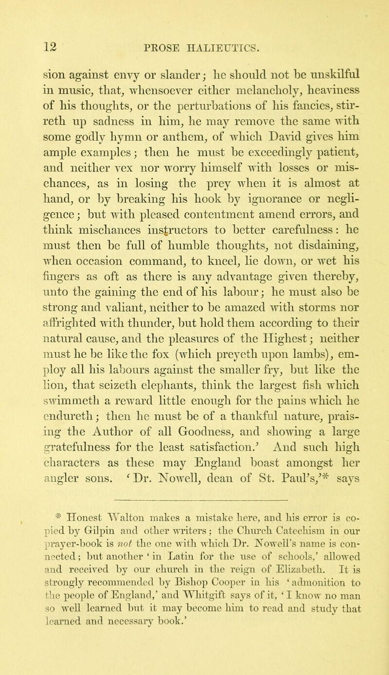 sion against envy or slander; lie should not be unskilful in music, that, whensoever either melancholy, heaviness of his thoughts, or the perturbations of his fancies, stir- reth up sadness in him, he may remove the same with some godly hymn or anthem, of which David gives him ample examples; then he must be exceedingly patient, and neither vex nor worry himself with losses or mis- chances, as in losing the prey when it is almost at hand, or by breaking his hook by ignorance or negli- gence ; but with pleased contentment amend errors, and think mischances instructors to better carefulness: he must then be full of humble thoughts, not disdaining, when occasion command, to kneel, lie down, or wet his fingers as oft as there is any advantage given thereby, unto the gaining the end of his labour; he must also be strong and valiant, neither to be amazed with storms nor affrighted with thunder, but hold them according to their natural cause, and the pleasures of the Highest; neither must he be like the fox (which preyeth upon lambs), em- ploy all his labours against the smaller fry, but like the lion, that seizeth elephants, think the largest fish which swimmeth a reward little enough for the pains which he endureth; then he must be of a thankful nature, prais- ing the Author of all Goodness, and showing a large gratefulness for the least satisfaction/ And such high characters as these may England boast amongst her angler sons. f Dr. Nowell, dean of St. Paul's/* says * Honest Walton makes a mistake here, and his error is co- pied by Gilpin and other writers; the Church Catechism in onr prayer-book is not the one with which Dr. Nowell’s name is con- nected ; bnt another ‘ in Latin for the use of schools,’ allowed and received by our church in the reign of Elizabeth. It is strongly recommended by Bishop Cooper in his ‘ admonition to the people of England,’ and Whitgift says of it, ‘ I know no man so well learned but it may become him to read and study that learned and necessary book.’