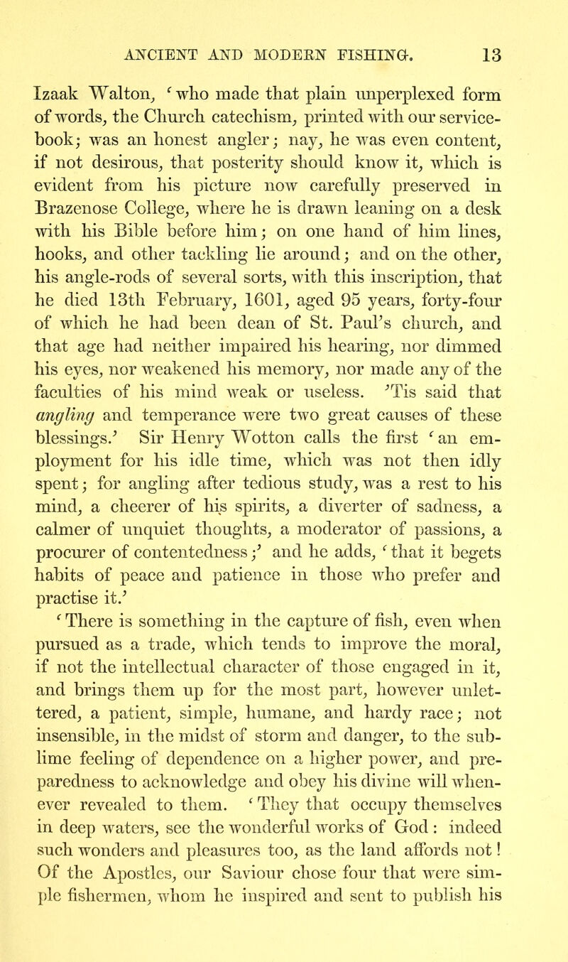 Izaak Walton, f who made that plain unperplexed form of words, the Church catechism, printed with our service- book; was an honest angler; nay, he was even content, if not desirous, that posterity should know it, which is evident from his picture now carefully preserved in Brazenose College, where he is drawn leaning on a desk with his Bible before him; on one hand of him lines, hooks, and other tackling lie around; and on the other, his angle-rods of several sorts, with this inscription, that he died 13th February, 1601, aged 95 years, forty-four of which he had been dean of St. PauFs church, and that age had neither impaired his hearing, nor dimmed his eyes, nor weakened his memory, nor made any of the faculties of his mind weak or useless. ^Tis said that angling and temperance were two great causes of these blessings/ Sir Henry Wotton calls the first e an em- ployment for his idle time, which was not then idly spent; for angling after tedious study, was a rest to his mind, a cheerer of his spirits, a diverter of sadness, a calmer of unquiet thoughts, a moderator of passions, a procurer of contentedness f and he adds, f that it begets habits of peace and patience in those who prefer and practise it/ f There is something in the capture of fish, even when pursued as a trade, which tends to improve the moral, if not the intellectual character of those engaged in it, and brings them up for the most part, however unlet- tered, a patient, simple, humane, and hardy race; not insensible, in the midst of storm and danger, to the sub- lime feeling of dependence on a higher power, and pre- paredness to acknowledge and obey his divine will when- ever revealed to them. f They that occupy themselves in deep waters, see the wonderful works of God : indeed such wonders and pleasures too, as the land affords not! Of the Apostles, our Saviour chose four that were sim- ple fishermen, whom he inspired and sent to publish his