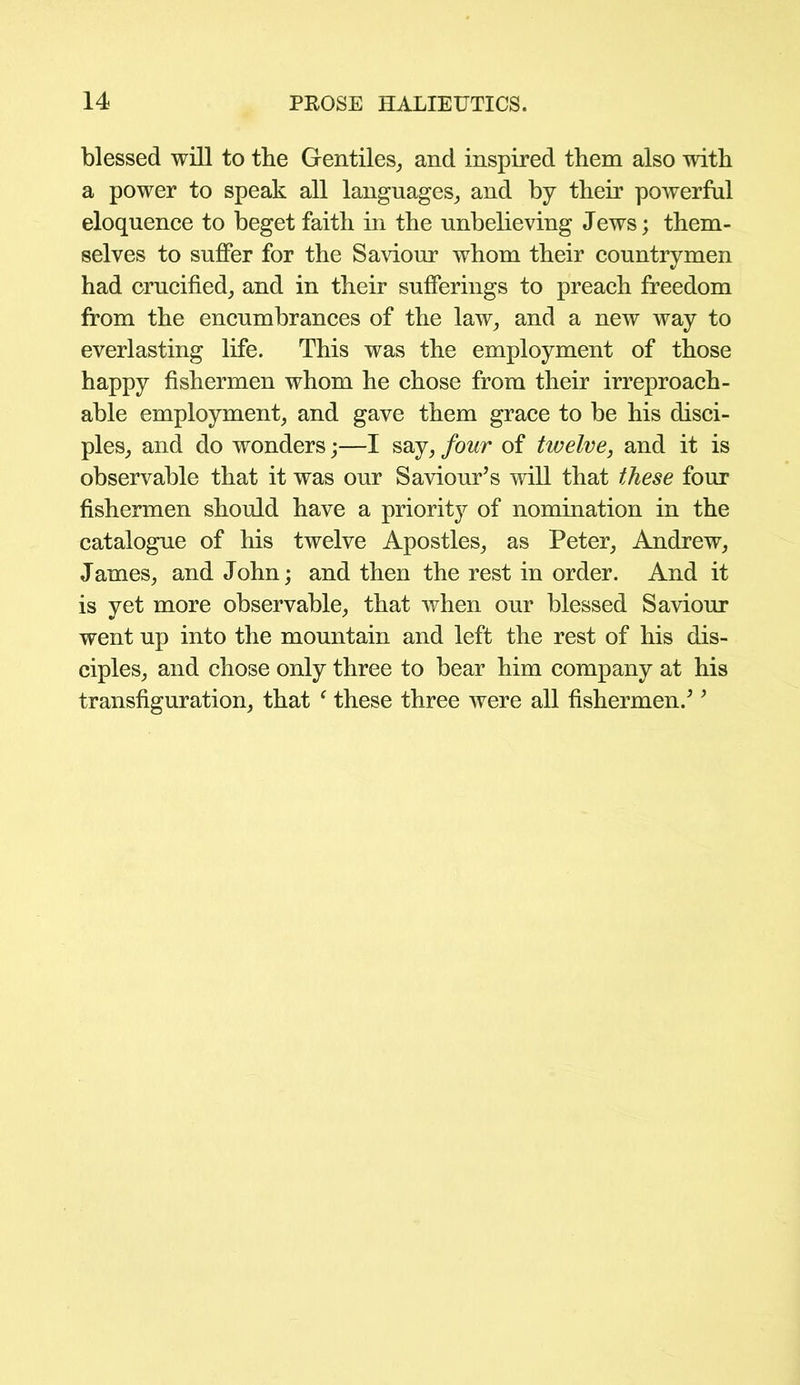 blessed will to tbe Gentiles, and inspired them also with a power to speak all languages, and by their powerful eloquence to beget faith in the unbelieving Jews; them- selves to suffer for the Saviour whom their countrymen had crucified, and in their sufferings to preach freedom from the encumbrances of the law, and a new way to everlasting life. This was the employment of those happy fishermen whom he chose from their irreproach- able employment, and gave them grace to be his disci- ples, and do wonders;—I say, four of twelve, and it is observable that it was our Saviour’s will that these four fishermen should have a priority of nomination in the catalogue of his twelve Apostles, as Peter, Andrew, James, and John; and then the rest in order. And it is yet more observable, that when our blessed Saviour went up into the mountain and left the rest of his dis- ciples, and chose only three to bear him company at his transfiguration, that ‘ these three were all fishermen.’ ’