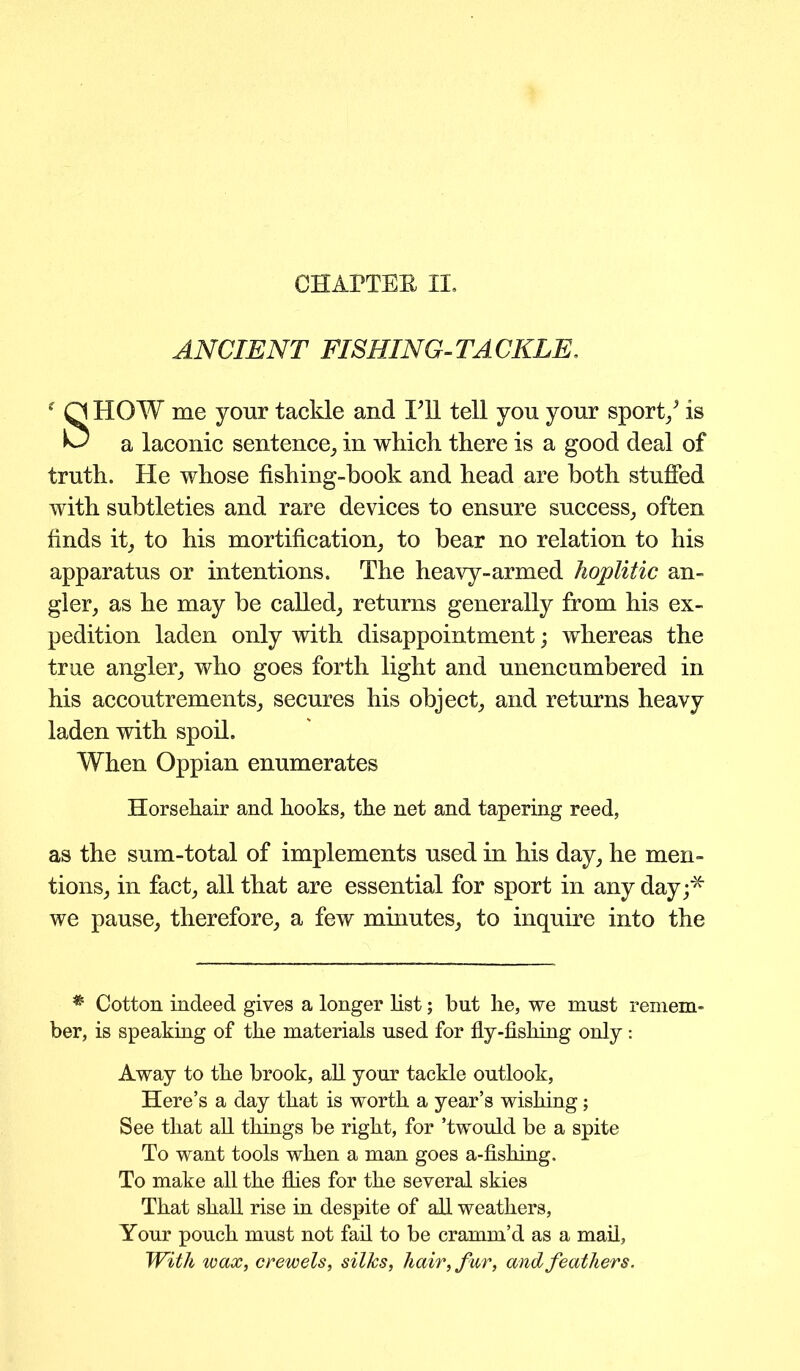 CHAPTER II. ANCIENT FISHING-TACKLE. f Q HOW me your tackle and Til tell yon your sport/ is a laconic sentence, in which there is a good deal of truth. He whose fishing-book and head are both stuffed with subtleties and rare devices to ensure success, often finds it, to his mortification, to bear no relation to his apparatus or intentions. The heavy-armed hoplitic an- gler, as he may be called, returns generally from his ex- pedition laden only with disappointment; whereas the true angler, who goes forth light and unencumbered in his accoutrements, secures his object, and returns heavy laden with spoil. When Oppian enumerates Horsehair and hooks, the net and tapering reed, as the sum-total of implements used in his day, he men- tions, in fact, all that are essential for sport in any day;* we pause, therefore, a few minutes, to inquire into the # Cotton indeed gives a longer fist; but he, we must remem- ber, is speaking of the materials used for fly-fishing only: Away to the brook, all your tackle outlook, Here’s a day that is worth a year’s wishing; See that all things be right, for ’twould be a spite To want tools when a man goes a-fishing. To make all the flies for the several skies That shall rise in despite of all weathers, Your pouch must not fail to be cramm’d as a mail, With wax, crewels, silks, hair, fur, and feathers.