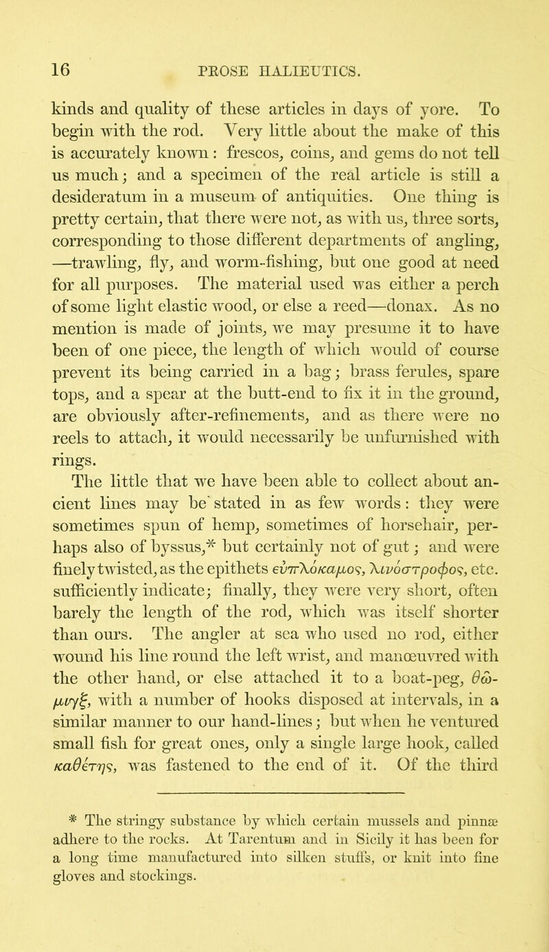 kinds and quality of these articles in days of yore. To begin with the rod. Very little about the make of this is accurately known: frescos, coins, and gems do not tell us much; and a specimen of the real article is still a desideratum in a museum of antiquities. One thing is pretty certain, that there were not, as with us, three sorts, corresponding to those different departments of angling, —trawling, fly, and worm-fishing, but one good at need for all purposes. The material used was either a perch of some light elastic wood, or else a reed—donax. As no mention is made of joints, we may presume it to have been of one piece, the length of which would of course prevent its being carried in a bag; brass ferules, spare tops, and a spear at the butt-end to fix it in the ground, are obviously after-refinements, and as there were no reels to attach, it would necessarily be unfurnished with rings. The little that we have been able to collect about an- cient lines may be stated in as few words: they were sometimes spun of hemp, sometimes of horsehair, per- haps also of byssus,* but certainly not of gut; and were finely twisted, as the epithets evirXo/ca/Aos, Xcvoarpocjyo^, etc. sufficiently indicate; finally, they were very short, often barely the length of the rod, which was itself shorter than ours. The angler at sea who used no rod, either wound his line round the left wrist, and manoeuvred with the other hand, or else attached it to a boat-peg, Oco- puyi;, with a number of hooks disposed at intervals, in a similar manner to our hand-lines; but when he ventured small fish for great ones, only a single large hook, called KaOin79, was fastened to the end of it. Of the third * The stringy substance by which certain mussels and pinnae adhere to the rocks. At Tarentum and in Sicily it has been for a long time manufactured into silken stuffs, or knit into fine gloves and stockings.