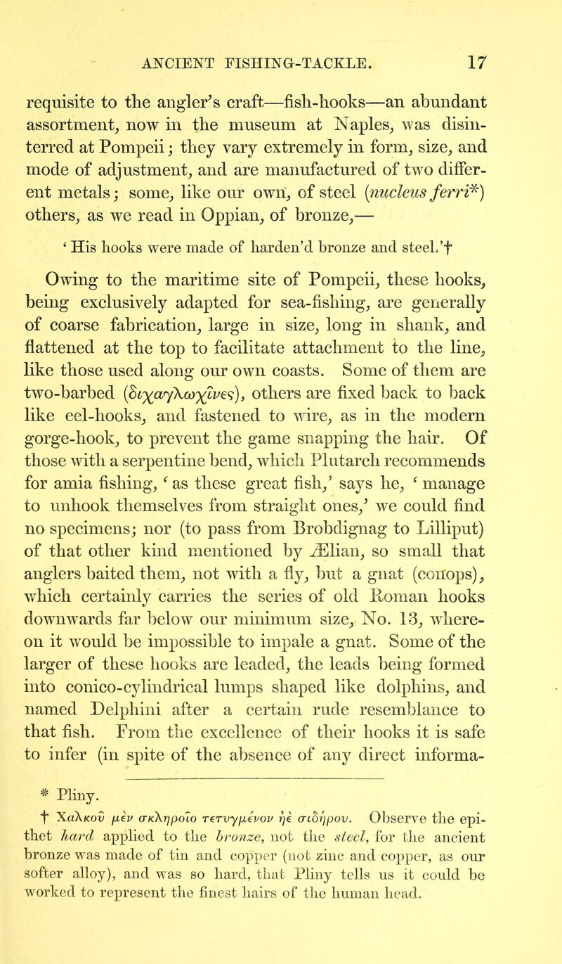 requisite to the angler’s craft—fish-hooks—an abundant assortment, now in the museum at Naples, was disin- terred at Pompeii; they vary extremely in form, size, and mode of adjustment, and are manufactured of two differ- ent metals; some, like our own, of steel (nucleus ferri*) others, as we read in Oppian, of bronze,— ‘ His hooks were made of harden’d bronze and steel.’f Owing to the maritime site of Pompeii, these hooks, being exclusively adapted for sea-fishing, are generally of coarse fabrication, large in size, long in shank, and flattened at the top to facilitate attachment to the line, like those used along our own coasts. Some of them are two-barbed (St^ajXco^lve^), others are fixed back to back like eel-hooks, and fastened to wire, as in the modern gorge-hook, to prevent the game snapping the hair. Of those with a serpentine bend, which Plutarch recommends for amia fishing, f as these great fish,’ says he, f manage to unhook themselves from straight ones/ we could find no specimens; nor (to pass from Brobdignag to Lilliput) of that other kind mentioned by iElian, so small that anglers baited them, not with a fly, but a gnat (coHops), which certainly carries the series of old Homan hooks downwards far below our minimum size. No. 13, where- on it would be impossible to impale a gnat. Some of the larger of these hooks are leaded, the leads being formed into conico-cylindrical lumps shaped like dolphins, and named Delphini after a certain rude resemblance to that fish. From the excellence of their hooks it is safe to infer (in spite of the absence of any direct informa- * Pliny. f XoXkov fiev aKXrfpoio rervypevov rje aidrjpov. Observe the epi- thet hard applied to the bronze, not the steel, for the ancient bronze was made of tin and copper (not zinc and copper, as onr softer alloy), and was so hard, that Pliny tells us it could be worked to represent the finest hairs of the human head.