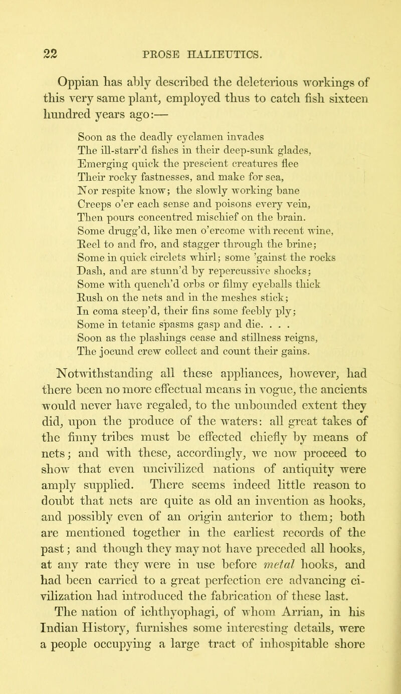 Oppian has ably described the deleterious workings of this very same plant, employed thus to catch fish sixteen hundred years ago:— Soon as the deadly cyclamen invades The ill-starr’d fishes in their deep-sunk glades. Emerging quick the prescient creatures flee Their rocky fastnesses, and make for sea, Nor respite know; the slowly working bane Creeps o’er each sense and poisons every vein, Then pours concentred mischief on the brain. Some drugg’d, like men o’ercome with recent wine, Reel to and fro, and stagger through the brine; Some in quick circlets whirl; some gainst the rocks Dash, and are stunn’d by repercussive shocks; Some with quench’d orbs or filmy eyeballs thick Rush on the nets and in the meshes stick; In coma steep’d, their fins some feebly ply; Some in tetanic spasms gasp and die. . . . Soon as the plashings cease and stillness reigns, The jocund crew collect and count their gains. Notwithstanding all these appliances, however, had there been no more effectual means in vogue, the ancients would never have regaled, to the unbounded extent they did, upon the produce of the waters: all great takes of the finny tribes must be effected chiefly by means of nets; and with these, accordingly, we now proceed to show that even uncivilized nations of antiquity were amply supplied. There seems indeed little reason to doubt that nets are quite as old an invention as hooks, and possibly even of an origin anterior to them; both are mentioned together in the earliest records of the past; and though they may not have preceded all hooks, at any rate they were in use before metal hooks, and had been carried to a great perfection ere advancing ci- vilization had introduced the fabrication of these last. The nation of ichthyophagi, of whom Arrian, in his Indian History, furnishes some interesting details, were a people occupying a large tract of inhospitable shore