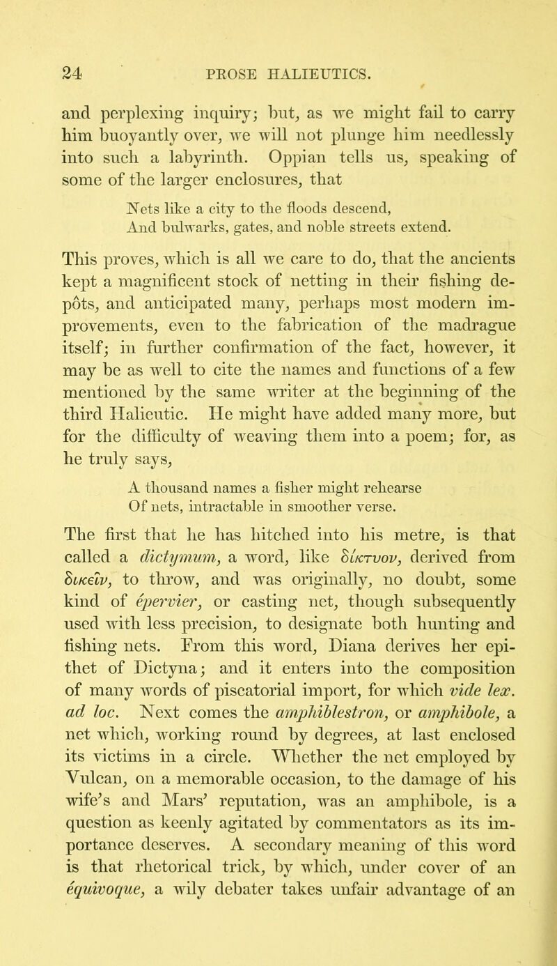 and perplexing inquiry; but, as we might fail to carry him buoyantly over, we will not plunge him needlessly into such a labyrinth. Oppian tells us, speaking of some of the larger enclosures, that Nets like a city to the floods descend, And bulwarks, gates, and noble streets extend. This proves, which is all we care to do, that the ancients kept a magnificent stock of netting in their fishing de- pots, and anticipated many, perhaps most modern im- provements, even to the fabrication of the madrague itself; in further confirmation of the fact, however, it may be as well to cite the names and functions of a few mentioned by the same writer at the beginning of the third Halieutic. He might have added many more, but for the difficulty of weaving them into a poem; for, as he truly says, A thousand names a fisher might rehearse Of nets, intractable in smoother verse. The first that he has hitched into his metre, is that called a dictymum, a word, like SUrvov, derived from huceiv, to throw, and was originally, no doubt, some kind of epervier, or casting net, though subsequently used with less precision, to designate both hunting and fishing nets. From this word, Diana derives her epi- thet of Dictyna; and it enters into the composition of many words of piscatorial import, for which vide lex. ad loc. Next comes the amphiblestron, or amphibole, a net which, working round by degrees, at last enclosed its victims in a circle. Whether the net employed by Vulcan, on a memorable occasion, to the damage of his wife’s and Mars’ reputation, was an amphibole, is a question as keenly agitated by commentators as its im- portance deserves. A secondary meaning of this word is that rhetorical trick, by which, under cover of an equivoque, a wily debater takes unfair advantage of an