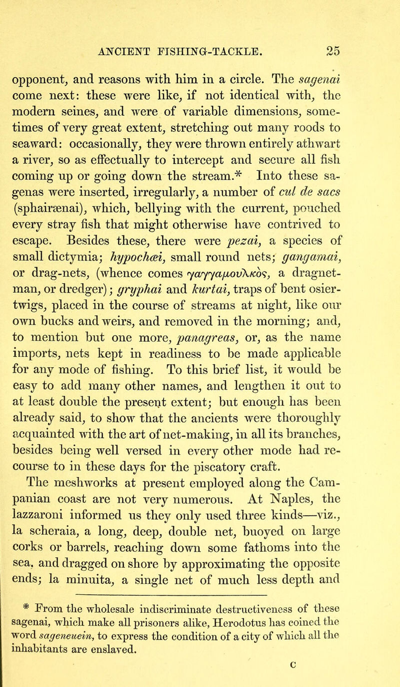 opponent, and reasons with him in a circle. The sagenai come next: these were like, if not identical with, the modern seines, and were of variable dimensions, some- times of very great extent, stretching out many roods to seaward: occasionally, they were thrown entirely athwart a river, so as effectually to intercept and secure all fish coming up or going down the stream.* Into these sa- genas were inserted, irregularly, a number of cut de sacs (sphairsenai), which, bellying with the current, pouched every stray fish that might otherwise have contrived to escape. Besides these, there were pezai, a species of small dictymia; hypochcei, small round nets; gangamai, or drag-nets, (whence comes yayyapbovXicbs, a dragnet- man, or dredger); gryphai and kurtai, traps of bent osier- twigs, placed in the course of streams at night, like our own bucks and weirs, and removed in the morning; and, to mention but one more, panagreas, or, as the name imports, nets kept in readiness to be made applicable for any mode of fishing. To this brief list, it would be easy to add many other names, and lengthen it out to at least double the present extent; but enough has been already said, to show that the ancients were thoroughly acquainted with the art of net-making, in all its branches, besides being well versed in every other mode had re- course to in these days for the piscatory craft. The meshworks at present employed along the Cam- panian coast are not very numerous. At Naples, the lazzaroni informed us they only used three kinds—viz., la scheraia, a long, deep, double net, buoyed on large corks or barrels, reaching down some fathoms into the sea. and dragged on shore by approximating the opposite ends; la minuita, a single net of much less depth and * From the wholesale indiscriminate destructiveness of these sagenai, which make all prisoners alike, Herodotus has coined the word sageneuein, to express the condition of a city of which all the inhabitants are enslaved. c