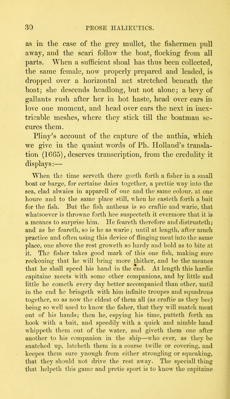 as in the case of the grey mullet, the fishermen pull away, and the scari follow the boat, flocking from all parts. When a sufficient shoal has thus been collected, the same female, now properly prepared and leaded, is dropped over a horizontal net stretched beneath the boat; she descends headlong, but not alone; a bevy of gallants rush after her in hot haste, head over ears in love one moment, and head over ears the next in inex- tricable meshes, where they stick till the boatman se- cures them. Pliny’s account of the capture of the anthia, which we give in the quaint words of Ph. Holland’s transla- tion (1665), deserves transcription, from the credulity it displays:— When the time serveth there goeth forth a fisher in a small boat or barge, for certaine daies together, a prettie way into the sea, clad alwaies in apparell of one and the same colour, at one houre and to the same place still, when he casteth forth a bait for the fish. But the fish anthens is so craftie and warie, that whatsoever is throwne forth hee snspecteth it evermore that it is a meanes to surprise him. He feareth therefore and distrusteth; and as he feareth, so is he as warie; until at length, after much practice and often using this device of flinging meat into the same place, one above the rest groweth so hardy and bold as to bite at it. The fisher takes good mark of this one fish, making sure reckoning that he will bring more thither, and be the meanes that he shall speed his hand in the end. At length this hardie capitaine meets with some other companions, and by little and little he cometh every day better accompanied than other, until in the end he bringeth with him infinite troupes and squadrons together, so as now the eldest of them all (as craftie as they bee) being so well used to know the fisher, that they will snatch meat out of his hands; then he, espying his time, putteth forth an hook with a bait, and speedily with a quick and nimble hand whippeth them out of the water, and giveth them one after another to his companion in the ship—who ever, as they be snatched up, latcheth them in a coarse twille or covering, and keepes them sure ynough from either strougling or squeaking, that they should not drive the rest away. The speciall thing that helpeth this game and pretie sport is to know the capitaine