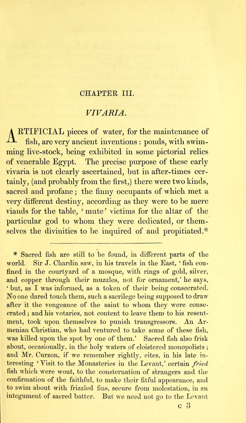 CHAPTER III. VIVARIA. RTIFICIAL pieces of water, for the maintenance of fish, are very ancient inventions : ponds, with swim- ming live-stock, being exhibited in some pictorial relics of venerable Egypt. The precise purpose of these early vivaria is not clearly ascertained, but in after-times cer- tainly, (and probably from the first,) there were two kinds, sacred and profane; the finny occupants of which met a very different destiny, according as they were to be mere viands for the table, fmute* victims for the altar of the particular god to whom they were dedicated, or them- selves the divinities to be inquired of and propitiated.* * Sacred fish are still to be found, in different parts of the world. Sir J. Chardin saw, in his travels in the East, ‘ fish con- fined in the courtyard of a mosque, with rings of gold, silver, and copper through their muzzles, not for ornament,’ he says, ‘ but, as I was informed, as a token of their being consecrated. Ho one dared touch them, such a sacrilege being supposed to draw after it the vengeance of the saint to whom they were conse- crated ; and his votaries, not content to leave them to his resent- ment, took upon themselves to punish transgressors. An Ar- menian Christian, who had ventured to take some of these fish, was killed upon the spot by one of them.’ Sacred fish also frisk about, occasionally, in the holy waters of cloistered monopolists ; and Mr. Curzon, if we remember rightly, cites, in his late in- teresting ‘Visit to the Monasteries in the Levant,’ certain fried fish which were wont, to the consternation of strangers and the confirmation of the faithful, to make their fitful appearance, and to swim about with frizzled fins, secure from molestation, in an integument of sacred batter. But we need not go to the Levant