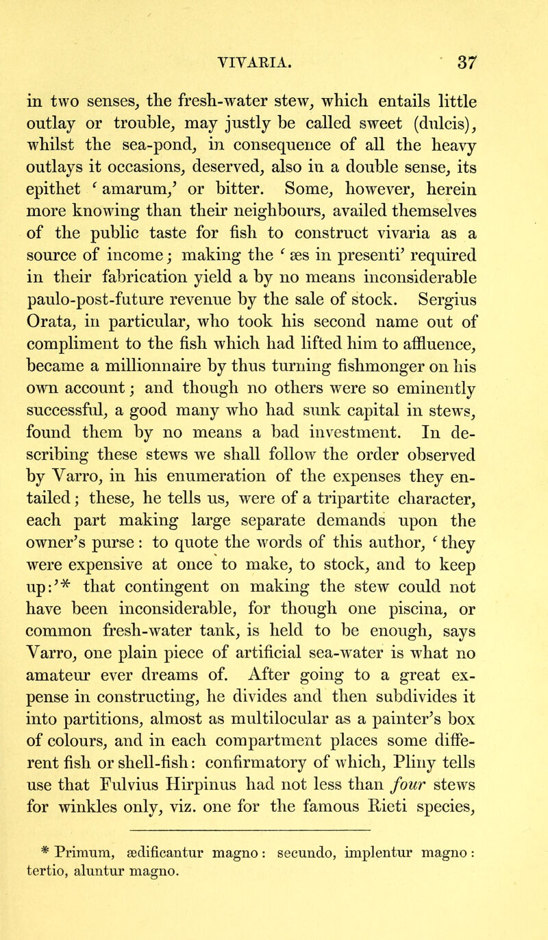 in two senses, the fresh-water stew, which entails little outlay or trouble, may justly be called sweet (dulcis), whilst the sea-pond, in consequence of all the heavy outlays it occasions, deserved, also in a double sense, its epithet f amarum/ or bitter. Some, however, herein more knowing than their neighbours, availed themselves of the public taste for fish to construct vivaria as a source of income; making the f ses in presenti’ required in their fabrication yield a by no means inconsiderable paulo-post-future revenue by the sale of stock. Sergius Orata, in particular, who took his second name out of compliment to the fish which had lifted him to affluence, became a millionnaire by thus turning fishmonger on his own account; and though no others were so eminently successful, a good many who had sunk capital in stews, found them by no means a bad investment. In de- scribing these stews we shall follow the order observed by Yarro, in his enumeration of the expenses they en- tailed ; these, he tells us, were of a tripartite character, each part making large separate demands upon the owner’s purse: to quote the words of this author, f they were expensive at once to make, to stock, and to keep up:’* that contingent on making the stew could not have been inconsiderable, for though one piscina, or common fresh-water tank, is held to be enough, says Varro, one plain piece of artificial sea-water is what no amateur ever dreams of. After going to a great ex- pense in constructing, he divides and then subdivides it into partitions, almost as multilocular as a painter’s box of colours, and in each compartment places some diffe- rent fish or shell-fish: confirmatory of which, Pliny tells use that Fulvius Hirpinus had not less than four stews for winkles only, viz. one for the famous Eieti species, * Primum, sedificantur magno: secundo, implentur magno : tertio, aluntur magno.